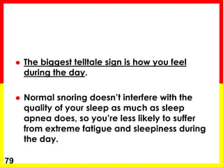  The biggest telltale sign is how you feel
during the day.
 Normal snoring doesn’t interfere with the
quality of your sleep as much as sleep
apnea does, so you’re less likely to suffer
from extreme fatigue and sleepiness during
the day.
79
 