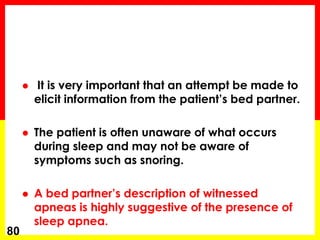  It is very important that an attempt be made to
elicit information from the patient’s bed partner.
 The patient is often unaware of what occurs
during sleep and may not be aware of
symptoms such as snoring.
 A bed partner’s description of witnessed
apneas is highly suggestive of the presence of
sleep apnea.
80
 