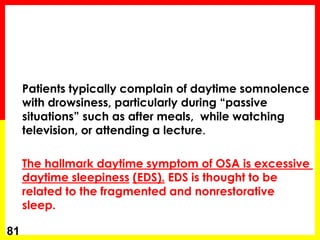 Patients typically complain of daytime somnolence
with drowsiness, particularly during “passive
situations” such as after meals, while watching
television, or attending a lecture.
The hallmark daytime symptom of OSA is excessive
daytime sleepiness (EDS). EDS is thought to be
related to the fragmented and nonrestorative
sleep.
81
 