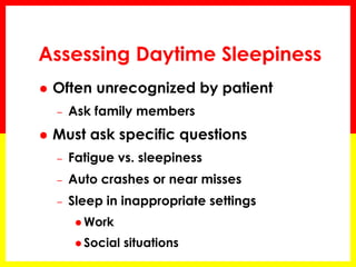 Assessing Daytime Sleepiness
 Often unrecognized by patient
– Ask family members
 Must ask specific questions
– Fatigue vs. sleepiness
– Auto crashes or near misses
– Sleep in inappropriate settings
 Work
 Social situations
 