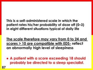 This is a self-administered scale in which the
patient rates his/her probability of doze off (0–3)
in eight different situations typical of daily life
The scale therefore may vary from 0 to 24 and
scores > 10 are compatible with EDS- reflect
an abnormally high level of sleepiness
 A patient with a score exceeding 18 should
probably be directed to a sleep specialist.
87
 