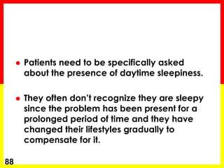  Patients need to be specifically asked
about the presence of daytime sleepiness.
 They often don’t recognize they are sleepy
since the problem has been present for a
prolonged period of time and they have
changed their lifestyles gradually to
compensate for it.
88
 