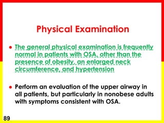 Physical Examination
 The general physical examination is frequently
normal in patients with OSA, other than the
presence of obesity, an enlarged neck
circumference, and hypertension
 Perform an evaluation of the upper airway in
all patients, but particularly in nonobese adults
with symptoms consistent with OSA.
89
 