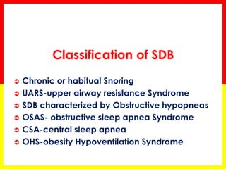 Classification of SDB
 Chronic or habitual Snoring
 UARS-upper airway resistance Syndrome
 SDB characterized by Obstructive hypopneas
 OSAS- obstructive sleep apnea Syndrome
 CSA-central sleep apnea
 OHS-obesity Hypoventilation Syndrome
 