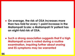  On average, the risk of OSA increases more
than two-fold for every 1-point increase in the
Mallampati Scale: a Mallampati IV patient has
an eight-fold risk of OSA.
 Such a strong association suggests that if a high
Mallampati score is noted during a routine
examination, inquiring further about snoring
and ES symptoms may be warranted
96
 