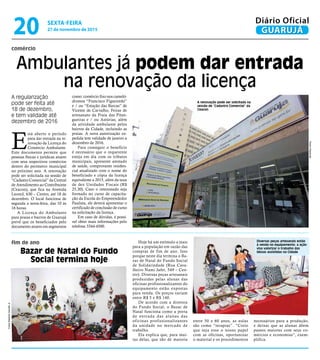 E
stá aberto o período
para dar entrada na re-
novação da Licença do
Comércio Ambulante.
Este documento permite que
pessoas físicas e jurídicas atuem
com seus respectivos comércios
dentro do perímetro municipal
no próximo ano. A renovação
pode ser solicitada na sessão de
“Cadastro Comercial” da Central
de Atendimento ao Contribuinte
(Ceacon), que fica na Avenida
Leomil, 630 – Centro, até 18 de
dezembro. O local funciona de
segunda a sexta-feira, das 10 às
16 horas.
A Licença do Ambulante
para praias e bairros de Guarujá
prevê que os beneficiados pelo
documento atuem em segmentos
comércio
fim de ano
Ambulantes já podem dar entrada
na renovação da licença
A regularização
pode ser feita até
18 de dezembro,
e tem validade até
dezembro de 2016
Hoje há um estímulo a mais
para a população em razão das
compras de fim de ano. Isso
porque neste dia termina o Ba-
zar de Natal do Fundo Social
de Solidariedade (Rua Cava-
lheiro Nami Jafet, 549 – Cen-
tro). Diversas peças artesanais
produzidas pelas alunas das
oficinas profissionalizantes do
equipamento estão expostas
para venda. Os preços variam
entre R$ 5 e R$ 140.
De acordo com a diretora
do Fundo Social, o Bazar de
Natal funciona como a porta
de entrada das alunas das
oficinas profissionalizantes
da unidade no mercado de
trabalho.
Ela explica que, para mui-
tas delas, que são de maioria
como: comércio fixo nos cameló-
dromos “Francisco Figueiredo”
e / ou “Estação das Barcas” de
Vicente de Carvalho, Feiras de
artesanato da Praia das Pitan-
gueiras e / ou Astúrias, além
da atividade ambulante pelos
bairros da Cidade, incluindo as
praias. A nova autorização ex-
pedida tem validade de janeiro a
dezembro de 2016.
Para conseguir o benefício
é necessário que o requerente
esteja em dia com os tributos
municipais, apresente atestado
de saúde, comprovante residen-
cial atualizado com o nome do
beneficiado e cópia da licença
equivalente a 2015, além da taxa
de dez Unidades Fiscais (R$
25,30). Caso o interessado seja
formado no curso de capacita-
ção da Escola do Empreendedor
Paulista, ele deverá apresentar o
certificado de conclusão de curso
na solicitação da licença.
Em caso de dúvidas, é possí-
vel obter mais informações pelo
telefone 3344-4500.
entre 50 e 60 anos, as aulas
são como “terapias”. “Creio
que seja esse o nosso papel
com as oficinas, oportunizar
o material e os procedimentos
necessários para a produção,
e deixar que as alunas dêem
passos maiores com seus co-
mércios e economias”, exem-
plifica.
Bazar de Natal do Fundo
Social termina hoje
Diversas peças artesanais estão
à venda no equipamento; a ação
visa valorizar o trabalho das
idosas assistidas na Cidade
A renovação pode ser solicitada na
sessão de “Cadastro Comercial” da
Ceacon
PedroRezende
FotosRobertoSanderJr.
SEXTA-FEIRA
27 de novembro de 2015
20 GUARUJÁ
Diário Oficial
 