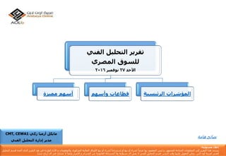 ‫الفني‬ ‫التحليل‬ ‫تقرير‬
‫المصري‬ ‫للسوق‬
‫األحد‬27‫نوفمبر‬2016
‫مميزة‬ ‫أسهم‬ ‫قطاعات‬‫وأسهم‬ ‫المؤشرات‬‫الرئيسي‬‫ة‬
‫إ‬‫مس‬ ‫خالء‬‫ئو‬‫لي‬‫ة‬:
‫يستند‬‫هذا‬‫التقرير‬‫إ‬‫لى‬‫المعلومات‬‫المتاح‬‫ة‬‫للجمهور‬,‫و‬‫ليس‬‫المقصود‬‫بها‬ً‫عرضا‬‫لشراء‬‫أ‬‫و‬‫بيع‬‫أ‬‫و‬‫إ‬ً‫ستدراجا‬‫لشراء‬‫أ‬‫و‬‫بيع‬‫األ‬‫وراق‬‫المالي‬‫ة‬‫المذكور‬‫ة‬,‫والمعلومات‬‫و‬‫األ‬‫راء‬‫الوارد‬‫ة‬‫فى‬‫هذ‬‫التقرير‬‫الذى‬‫أ‬‫عده‬‫ق‬‫سم‬‫التحليل‬
‫الفن‬‫ي‬‫لعربي‬‫ة‬‫أ‬‫ون‬‫الين‬‫يمكن‬‫التعويل‬‫ع‬‫ليها‬‫وقت‬‫النشر‬,‫قسم‬‫التحليل‬‫الفن‬‫ي‬‫ال‬‫يقبل‬‫أ‬‫ى‬‫مسؤلي‬‫ة‬‫وال‬‫المسائل‬‫ة‬‫القانوني‬‫ة‬‫عن‬‫الخسائر‬‫و‬‫األ‬‫ضرار‬‫وأ‬ً‫يضا‬‫ال‬‫تشارك‬‫ف‬‫ي‬‫أ‬‫ى‬‫أ‬‫رباح‬‫تنشأ‬.
‫زكي‬ ‫أرميا‬ ‫مايكل‬CMT, CEWA1
‫الفني‬ ‫التحليل‬ ‫إدارة‬ ‫مدير‬
‫نصائحًهامة‬
 