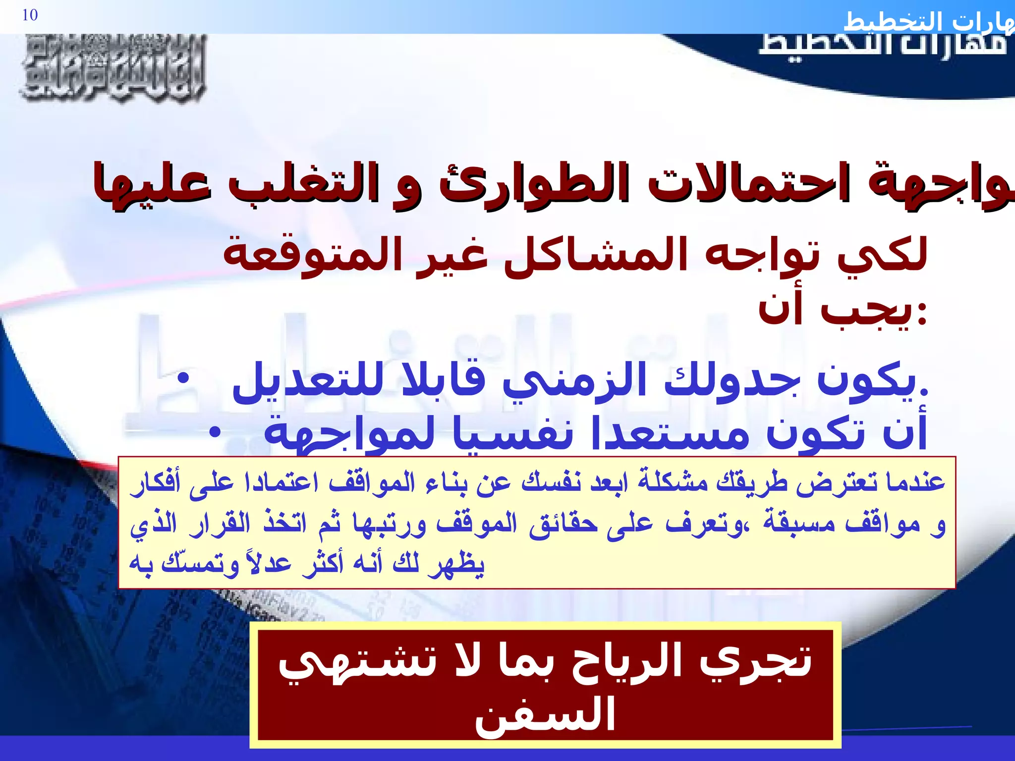 مواجهة احتمالات الطوارئ و التغلب عليها :- لكي تواجه المشاكل غير المتوقعة يجب أن  : يكون جدولك الزمني قابلا للتعديل . أن تكون مستعدا نفسيا لمواجهة الطوارئ .  تجري الرياح بما لا تشتهي السفن عندما تعترض طريقك مشكلة ابعد نفسك عن بناء المواقف اعتمادا على أفكار و مواقف مسبقة ،وتعرف على حقائق الموقف ورتبها ثم اتخذ القرار الذي يظهر لك أنه أكثر عدلاً وتمسّك به 