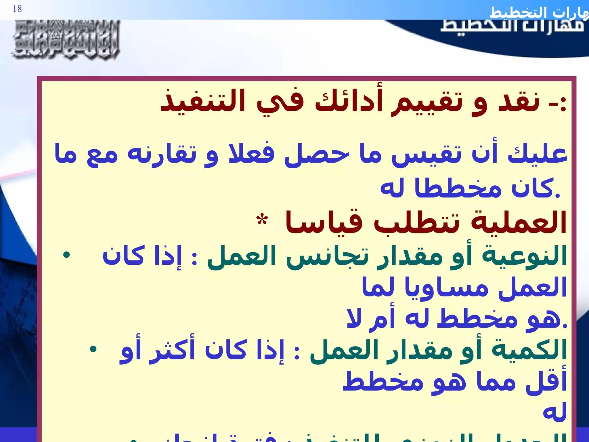 نقد و تقييم أدائك في التنفيذ :-  عليك أن تقيس ما حصل فعلا و تقارنه مع ما كان مخططا له .   *  العملية تتطلب قياسا النوعية أو مقدار تجانس العمل   :  إذا كان العمل مساويا لما  هو مخطط له أم لا . الكمية أو مقدار العمل   :  إذا كان أكثر أو أقل مما هو مخطط  له الجدول الزمني للتنفيذ   :  فترة إنجاز المهمات . الكلفة الحقيقية  مقابل الكلفة المتوقعة . 