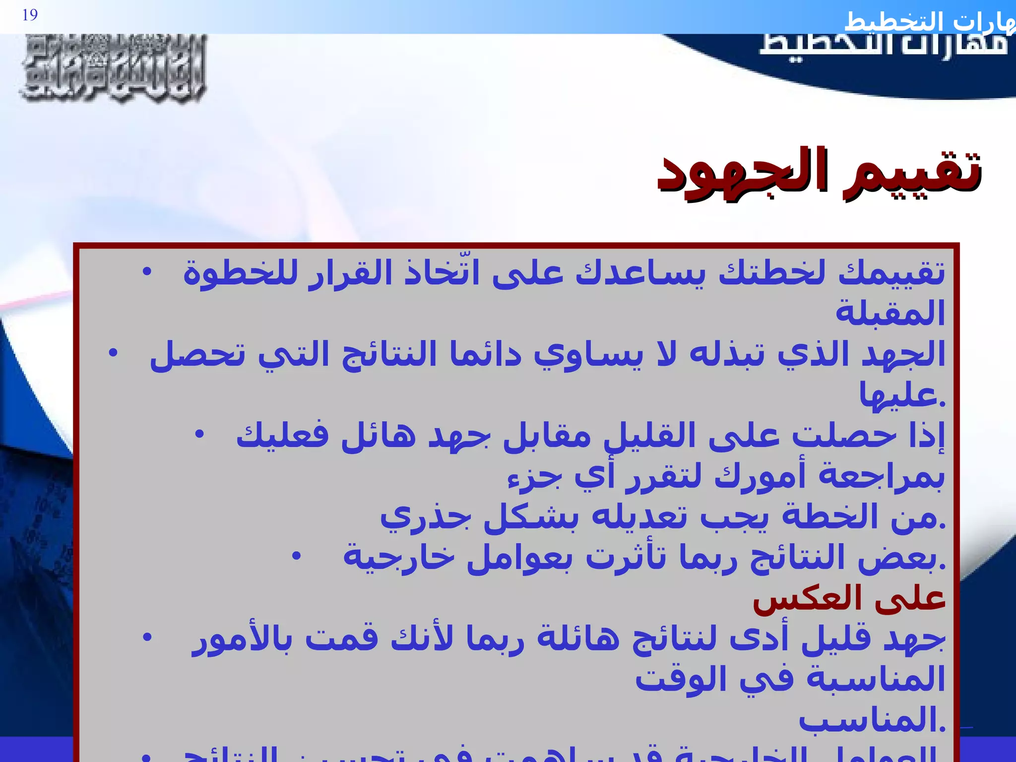 تقييمك لخطتك يساعدك على اتّخاذ القرار للخطوة المقبلة الجهد الذي تبذله لا يساوي دائما النتائج التي تحصل عليها . إذا حصلت على القليل مقابل جهد هائل فعليك بمراجعة أمورك لتقرر أي جزء  من الخطة يجب تعديله بشكل جذري . بعض النتائج ربما تأثرت بعوامل خارجية . على العكس جهد قليل أدى لنتائج هائلة ربما لأنك قمت بالأمور المناسبة في الوقت  المناسب . العوامل الخارجية قد ساهمت في تحسين النتائج . تقييم الجهود 
