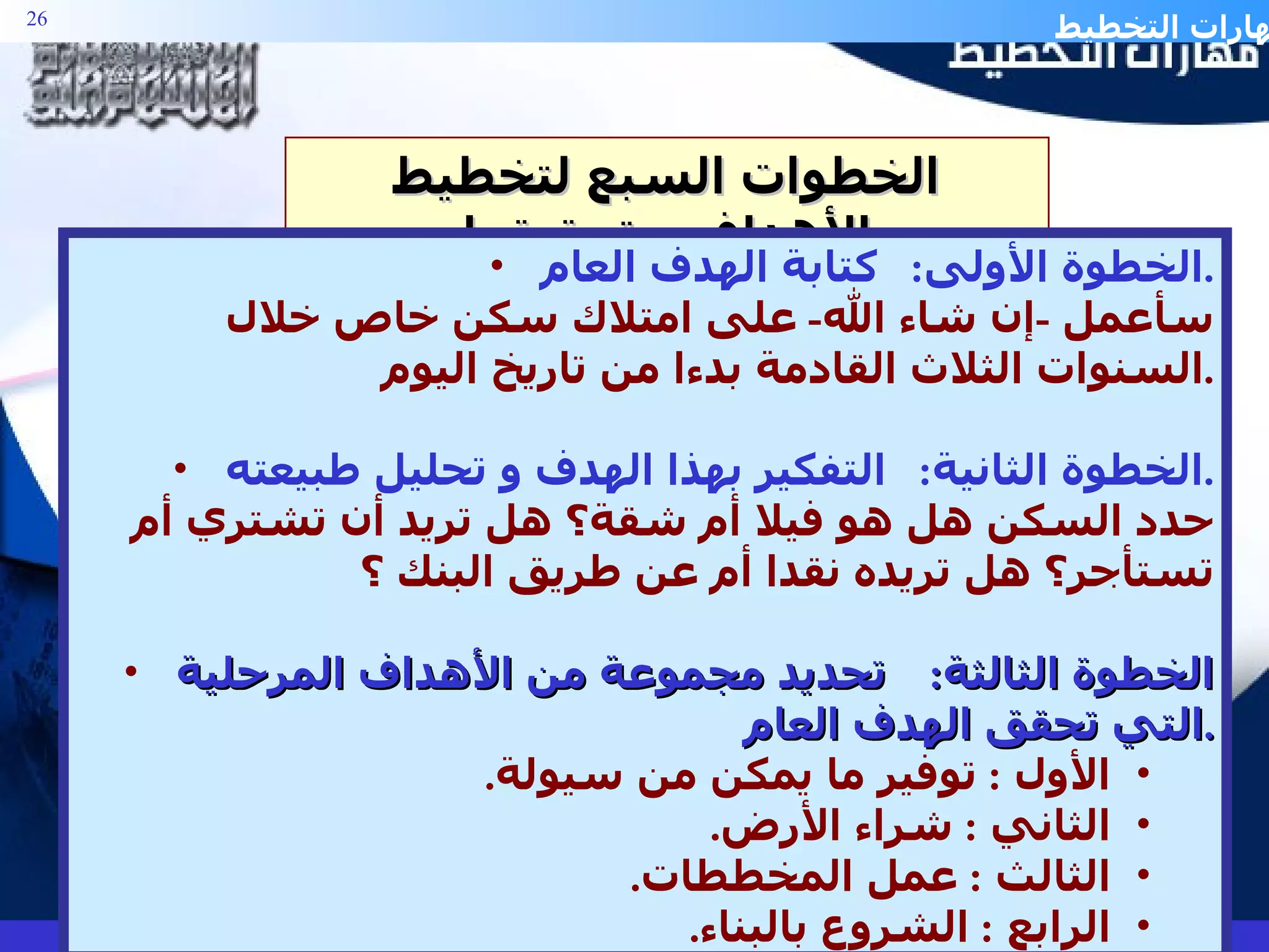 الخطوات السبع لتخطيط الأهداف و تحقيقها الخطوة الأولى :  كتابة الهدف العام . سأعمل  - إن شاء الله -  على امتلاك سكن خاص خلال السنوات الثلاث القادمة بدءا من تاريخ اليوم . الخطوة الثانية :  التفكير بهذا الهدف و تحليل طبيعته . حدد السكن هل هو فيلا أم شقة؟ هل تريد أن تشتري أم تستأجر؟ هل تريده نقدا أم عن طريق البنك ؟ الخطوة الثالثة :  تحديد مجموعة من الأهداف المرحلية التي تحقق الهدف العام . الأول  :  توفير ما يمكن من سيولة . الثاني  :  شراء الأرض . الثالث  :  عمل المخططات . الرابع  :  الشروع بالبناء . 