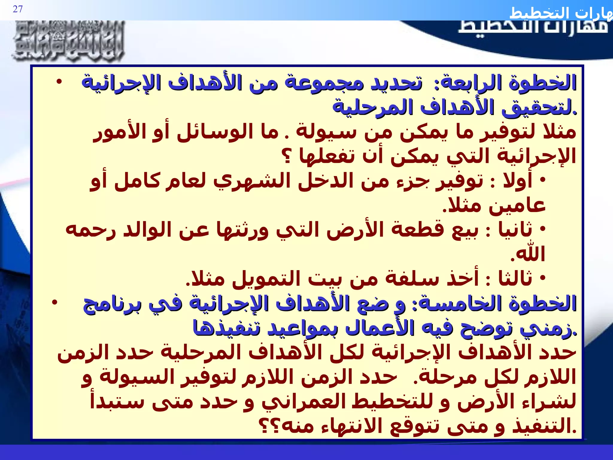 الخطوة الرابعة :  تحديد مجموعة من الأهداف الإجرائية لتحقيق الأهداف المرحلية . مثلا لتوفير ما يمكن من سيولة  .  ما الوسائل أو الأمور الإجرائية التي يمكن أن تفعلها ؟ أولا  :  توفير جزء من الدخل الشهري لعام كامل أو عامين مثلا . ثانيا  :  بيع قطعة الأرض التي ورثتها عن الوالد رحمه الله . ثالثا  :  أخذ سلفة من بيت التمويل مثلا . الخطوة الخامسة :  و ضع الأهداف الإجرائية في برنامج زمني توضح فيه الأعمال بمواعيد تنفيذها . حدد الأهداف الإجرائية لكل الأهداف المرحلية حدد الزمن اللازم لكل مرحلة .  حدد الزمن اللازم لتوفير السيولة و لشراء الأرض و للتخطيط العمراني و حدد متى ستبدأ التنفيذ و متى تتوقع الانتهاء منه؟؟ . 
