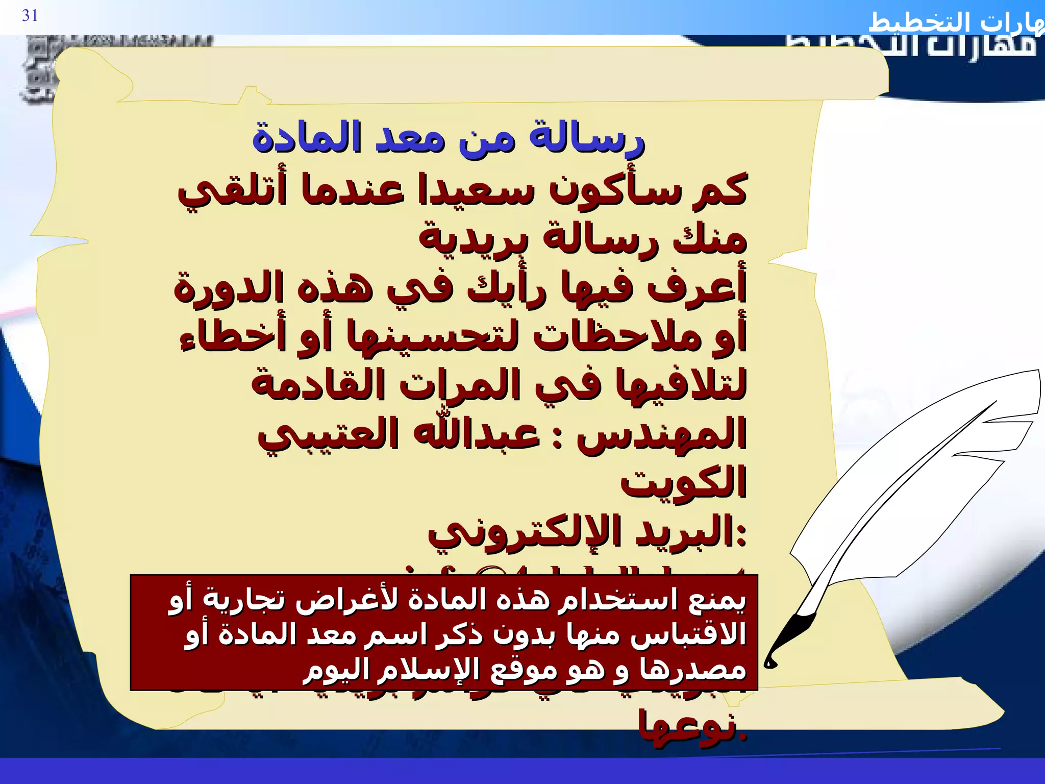 كم سأكون سعيدا عندما أتلقي منك رسالة بريدية أعرف فيها رأيك في هذه الدورة أو ملاحظات لتحسينها أو أخطاء لتلافيها في المرات القادمة المهندس  :  عبدالله العتيبي  الكويت البريد الإلكتروني  :  [email_address] ملاحظة :  أرجو عدم وضع عنواني البريدي في قوائم بريدية أيا كان نوعها . يمنع استخدام هذه المادة لأغراض تجارية   أو الاقتباس منها بدون ذكر اسم معد المادة أو مصدرها و هو موقع الإسلام اليوم رسالة من معد المادة 