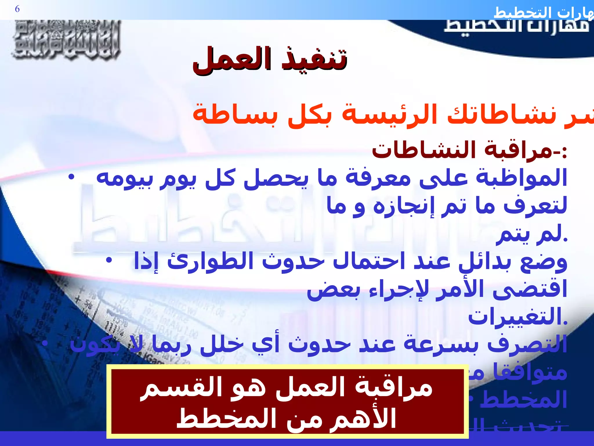 تنفيذ العمل مراقبة النشاطات :- المواظبة على معرفة ما يحصل كل يوم بيومه لتعرف ما تم إنجازه و ما  لم يتم . وضع بدائل عند احتمال حدوث الطوارئ إذا اقتضى الأمر لإجراء بعض  التغييرات . التصرف بسرعة عند حدوث أي خلل ربما لا يكون متوافقا مع المخطط تحديث المخطط بشكل دائم . مراقبة العمل هو القسم الأهم من المخطط باشر نشاطاتك الرئيسة بكل بساطة . 