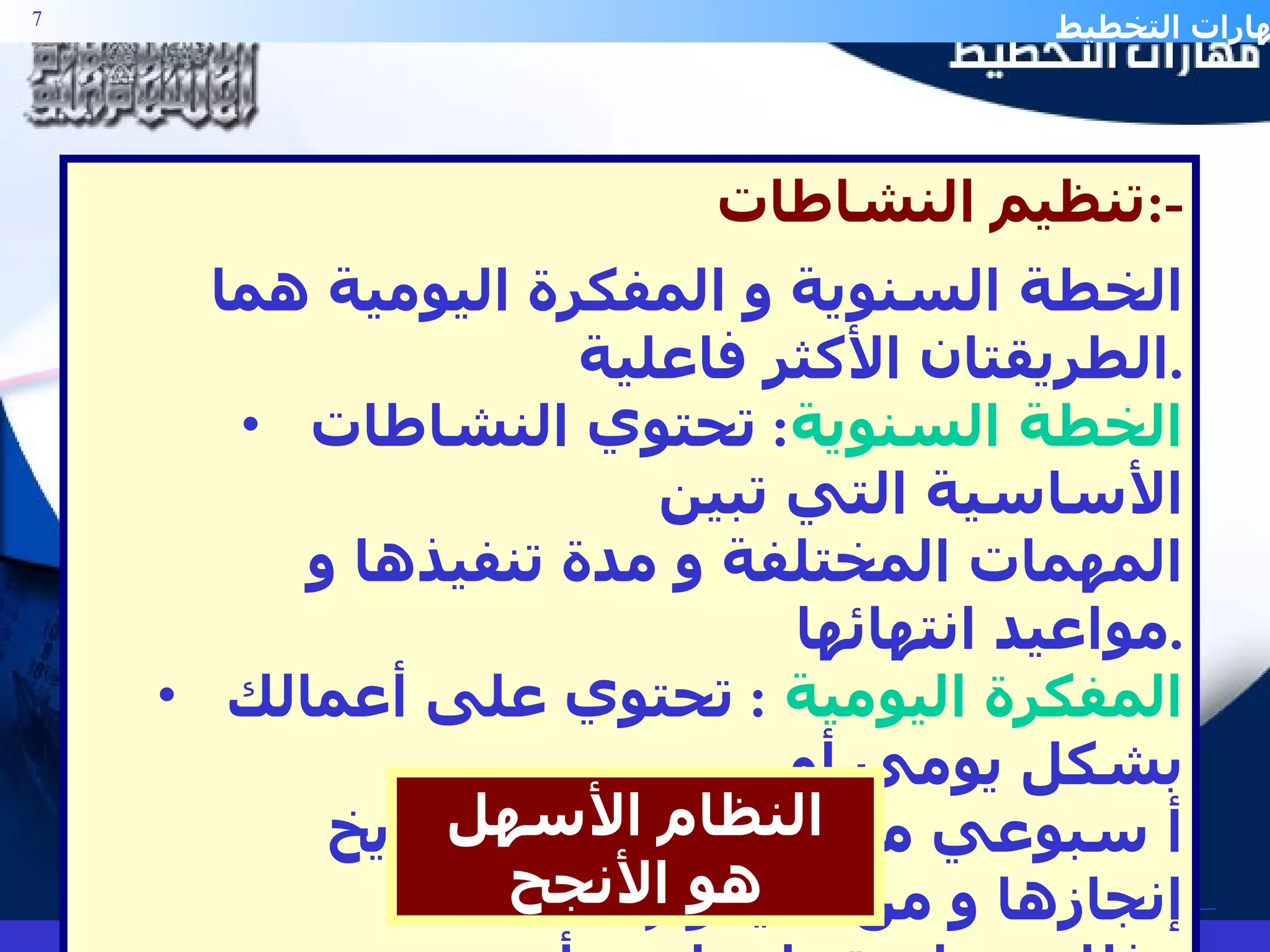 تنظيم النشاطات  :- الخطة السنوية و المفكرة اليومية هما الطريقتان الأكثر فاعلية . الخطة السنوية :  تحتوي النشاطات الأساسية التي تبين  المهمات المختلفة و مدة تنفيذها و مواعيد انتهائها . المفكرة اليومية   :  تحتوي على أعمالك بشكل يومي أو  أ سبوعي موضحة المهمة و تاريخ إنجازها و من سيقوم  بذلك و ما يرتبط بها من أمور . النظام الأسهل هو الأنجح 