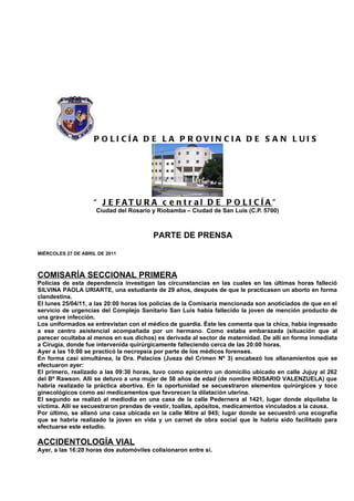 P O LI CÍA D E L A P R OVIN CIA D E S A N L UI S




                    “ J E F AT U R A c e n t r al D E P O LI CÍ A ”
                     Ciudad del Rosario y Riobamba – Ciudad de San Luis (C.P. 5700)



                                         PARTE DE PRENSA

MIÉRCOLES 27 DE ABRIL DE 2011



COMISARÍA SECCIONAL PRIMERA
Policías de esta dependencia investigan las circunstancias en las cuales en las últimas horas falleció
SILVINA PAOLA URIARTE, una estudiante de 29 años, después de que le practicasen un aborto en forma
clandestina.
El lunes 25/04/11, a las 20:00 horas los policías de la Comisaría mencionada son anoticiados de que en el
servicio de urgencias del Complejo Sanitario San Luis había fallecido la joven de mención producto de
una grave infección.
Los uniformados se entrevistan con el médico de guardia. Éste les comenta que la chica, había ingresado
a ese centro asistencial acompañada por un hermano. Como estaba embarazada (situación que al
parecer ocultaba al menos en sus dichos) es derivada al sector de maternidad. De allí en forma inmediata
a Cirugía, donde fue intervenida quirúrgicamente falleciendo cerca de las 20:00 horas.
Ayer a las 10:00 se practicó la necropsia por parte de los médicos forenses.
En forma casi simultánea, la Dra. Palacios (Jueza del Crimen Nº 3) encabezó los allanamientos que se
efectuaron ayer:
El primero, realizado a las 09:30 horas, tuvo como epicentro un domicilio ubicado en calle Jujuy al 262
del Bº Rawson. Allí se detuvo a una mujer de 58 años de edad (de nombre ROSARIO VALENZUELA) que
habría realizado la práctica abortiva. En la oportunidad se secuestraron elementos quirúrgicos y toco
ginecológicos como así medicamentos que favorecen la dilatación uterina.
El segundo se realizó al mediodía en una casa de la calle Pedernera al 1421, lugar donde alquilaba la
víctima. Allí se secuestraron prendas de vestir, toallas, apósitos, medicamentos vinculados a la causa.
Por último, se allanó una casa ubicada en la calle Mitre al 945; lugar donde se secuestró una ecografía
que se habría realizado la joven en vida y un carnet de obra social que le habría sido facilitado para
efectuarse este estudio.

ACCIDENTOLOGÍA VIAL
Ayer, a las 16:20 horas dos automóviles colisionaron entre sí.
 