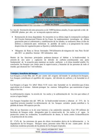 La tasa de forestación de estos proyectos es de 3.000 hectáreas anuales, lo que equivale a más de
1.000.000 plantas por año, en su mayoría especies nativas.

 •   Restauración de áreas degradadas: Se encuentra en su última etapa la restauración ecológica
     del Circuito Internacional Potrero de los Funes. Se implementaron tecnologías de última
     generación para el cubrimiento y estabilización de los taludes, se realizaron obras civiles de
     defensa y contención para minimizar la perdida de suelos y se parquizaron las zonas
     desprovistas de vegetación para su fijación y embellecimiento.

 •    Márgenes de Ruta: se llevan forestados 544 kilómetros de márgenes de ruta. Para fin del
     año 2011 se planifica forestar 180 kilómetros más.

Dentro de las funciones principales podemos destacar el hábitat a la biodiversidad, la
emisión de aire puro y captación de dióxido de carbono constituyendo una parte
fundamental de la ecuación para mantener un medio ambiente y el clima mundial estable. En
conclusión, los bosques son vitales para la supervivencia y bienestar de las personas de todo el
mundo, que alcanzan los 7 mil millones.


Ventajas y beneficios del bosque
Los bosques y el aire Más del 40 por ciento del oxígeno del mundo lo producen los bosques.
Los bosques contribuyen al equilibrio del oxígeno, del dióxido de carbono y de humedad en el
aire.

Los bosques y el agua Un árbol libera 8-10 veces más humedad en la atmósfera que el área
equivalente en el océano. Además protegen las cuencas hidrográficas que suministran el agua
dulce a los ríos.

La deforestación origina la erosión de los suelos y la sedimentación de los ríos que reduce el
acceso al agua limpia.

Los bosques hospedan más del 80% de la biodiversidad terrestre y abarcan el 31% de la
superficie terrestre mundial. La deforestación de los bosques cerrados puede contribuir a la
pérdida de hasta 100 especies por día.

Otra de sus funciones es la de crear barreras a las catástrofes naturales. Casi 330 millones de
hectáreas de bosques están designados para la conservación de los suelos y el agua, la
protección contra las avalanchas, la estabilización de dunas, la lucha contra la desertificación
y la protección de las costas.

El 17,4% de las emisiones de gases de efecto invernadero deriva de la deforestación y la
degradación de los bosques. Bosques sanos, personas sanas Más de una cuarta parte de las
medicinas modernas proceden de las plantas de los bosques tropicales.
                                TEL: (02652) 452000 INT: 3048
                               MAIL: prensagubsl@yahoo.com.ar
 