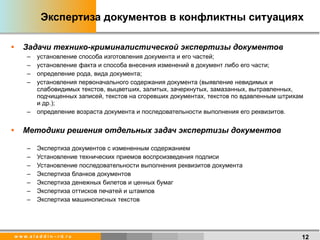Экспертиза документов в конфликтны ситуациях Задачи технико-криминалистической экспертизы документов установление способа изготовления документа и его частей;  установление факта и способа внесения изменений в документ либо его части;  определение рода, вида документа;  установления первоначального содержания документа (выявление невидимых и слабовидимых текстов, выцветших, залитых, зачеркнутых, замазанных, вытравленных, подчищенных записей, текстов на сгоревших документах, текстов по вдавленным штрихам и др.);  определение возраста документа и последовательности выполнения его реквизитов.  Методики решения отдельных задач экспертизы документов Экспертиза документов с измененным содержанием Установление технических приемов воспроизведения подписи Установление последовательности выполнения реквизитов документа Экспертиза бланков документов Экспертиза денежных билетов и ценных бумаг Экспертиза оттисков печатей и штампов Экспертиза машинописных текстов 