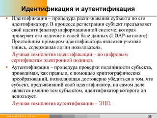 Идентификация и аутентификация Идентификация – процедура распознавания субъекта по его идентификатору. В процессе регистрации субъект предъявляет свой идентификатор информационной системе, которая проверяет его наличие в своей базе данных ( LDAP -каталоге). Простейшим примером идентификатора является учетная запись, содержащая логин пользователя. Лучшая технология идентификации – по цифровым сертификатам электронной подписи.  Аутентификация – процедура проверки подлинности субъекта, проводимая, как правило, с помощью криптографических преобразований, позволяющая достоверно убедиться в том, что субъект, предъявивший свой идентификатор, на самом деле является именно тем субъектом, идентификатор которого он использует. Лучшая технология аутентификации – ЭЦП. 