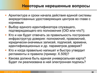 Некоторые нерешенные вопросы Архитектура и сроки начала действия единой системы аккредитованных удостоверяющих центров во главе с корневым Выбор единого идентификатора служащего, подтверждающего его полномочия ( OID  или что? ) ; Кто и как будет отвечать за правильность построения инфраструктур доверия: полномочий, правомочий, юридически-значимых записей, подписей, времени, идентификационных и др. параметров доверия? Кто и когда правильно напишет и быстро утвердит регламенты и правила (пример: Х.509)?  Какова должна быть единая универсальная карта? Будет ли реализована в ней электронная подпись?  