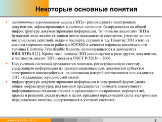 Некоторые основные понятия электронные передаваемые записи  (ЭПЗ) - разновидность электронных документов, зафиксированных в  учетных системах , базирующихся на общей инфраструктуре документирования информации. Типичными аналогами ЭПЗ в бумажном виде являются записи актов гражданского состояния, учетные записи нотариальных действий, выдачи паспорта, справок и т.д. Понятие ЭПЗ взято из анализа мирового опыта работы с ЮЗЭДО в качестве перевода англоязычного термина Electronic Transferable Records, использующегося в документах ЮНСИТРАЛ [1]. Кроме того, понятие ЭПЗ используется в ряде других документов, в частности, аналог ЭПЗ имеется в ГОСТ Р-52636 – 2006 .   Под  учетной системой  предлагается понимать регистрационную систему, содержащую информацию из правоустанавливающих документов субъектов электронного взаимодействия, на основании которой составляются или выдаются ЭПЗ, обладающие юридической силой. инфраструктура документирования информации в электронной форме (далее – общая инфраструктура), под которой предлагается понимать совокупность информационно-технологических и организационно-правовых мероприятий, правил и решений, реализуемых в целях придания юридической силы электронным передаваемым записям, содержащимся в учетных системах . 