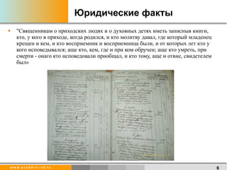 Юридические факты  "Священникам о приходских людях и о духовных детях иметь записныя книги, кто, у кого в приходе, когда родился, и кто молитву давал, где который младенец крещен и кем, и кто восприемник и восприемница были, и от которых лет кто у кого исповедывался; аще кто, кем, где и при ком обручен; аще кто умреть, при смерти - онаго кто исповедовали приобщал, и кто тому, аще и отвне, свидетелем был» 