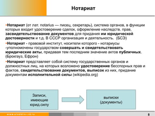 Нотариат Нотариат  (от лат. notarius — писец, секретарь), система органов, в функции которых входит удостоверение сделок, оформление наследств. прав,  засвидетельствование документов  для придания  им юридической достоверности  и т.д. В СССР организация и деятельность.  (БСЭ) Нотариат  - правовой институт, носители которого - нотариусы -уполномочены государством  совершать и свидетельствовать юридические акты , придавая тем последним значение актов  публичных .(Брокгауз, Ефрон) Нотариат  представляет собой систему государственных органов и должностных лиц, на которых возложено  удостоверение  бесспорных прав и фактов,  свидетельствование документов, выписок  из них, придание документам  исполнительной силы  ( wikipedia.org) Записи, имеющие юрид.силу выписки (документы) 