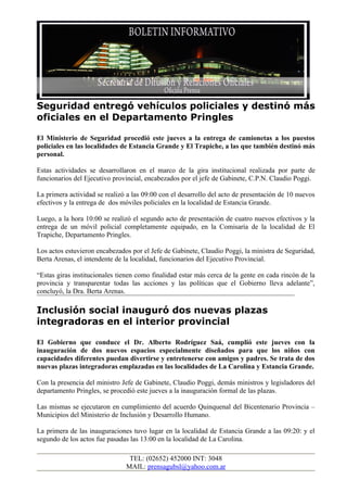 Seguridad entregó vehículos policiales y destinó más
oficiales en el Departamento Pringles

El Ministerio de Seguridad procedió este jueves a la entrega de camionetas a los puestos
policiales en las localidades de Estancia Grande y El Trapiche, a las que también destinó más
personal.

Estas actividades se desarrollaron en el marco de la gira institucional realizada por parte de
funcionarios del Ejecutivo provincial, encabezados por el jefe de Gabinete, C.P.N. Claudio Poggi.

La primera actividad se realizó a las 09:00 con el desarrollo del acto de presentación de 10 nuevos
efectivos y la entrega de dos móviles policiales en la localidad de Estancia Grande.

Luego, a la hora 10:00 se realizó el segundo acto de presentación de cuatro nuevos efectivos y la
entrega de un móvil policial completamente equipado, en la Comisaría de la localidad de El
Trapiche, Departamento Pringles.

Los actos estuvieron encabezados por el Jefe de Gabinete, Claudio Poggi, la ministra de Seguridad,
Berta Arenas, el intendente de la localidad, funcionarios del Ejecutivo Provincial.

“Estas giras institucionales tienen como finalidad estar más cerca de la gente en cada rincón de la
provincia y transparentar todas las acciones y las políticas que el Gobierno lleva adelante”,
concluyó, la Dra. Berta Arenas.

Inclusión social inauguró dos nuevas plazas
integradoras en el interior provincial

El Gobierno que conduce el Dr. Alberto Rodríguez Saá, cumplió este jueves con la
inauguración de dos nuevos espacios especialmente diseñados para que los niños con
capacidades diferentes puedan divertirse y entretenerse con amigos y padres. Se trata de dos
nuevas plazas integradoras emplazadas en las localidades de La Carolina y Estancia Grande.

Con la presencia del ministro Jefe de Gabinete, Claudio Poggi, demás ministros y legisladores del
departamento Pringles, se procedió este jueves a la inauguración formal de las plazas.

Las mismas se ejecutaron en cumplimiento del acuerdo Quinquenal del Bicentenario Provincia –
Municipios del Ministerio de Inclusión y Desarrollo Humano.

La primera de las inauguraciones tuvo lugar en la localidad de Estancia Grande a las 09:20: y el
segundo de los actos fue pasadas las 13:00 en la localidad de La Carolina.

                                TEL: (02652) 452000 INT: 3048
                               MAIL: prensagubsl@yahoo.com.ar
 