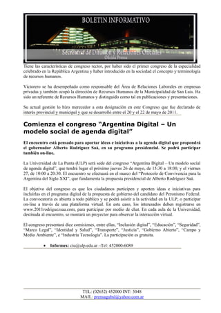 Tiene las características de congreso rector, por haber sido el primer congreso de la especialidad
celebrado en la República Argentina y haber introducido en la sociedad el concepto y terminología
de recursos humanos.

Victorero se ha desempeñado como responsable del Área de Relaciones Laborales en empresas
privadas y también ocupó la dirección de Recursos Humanos de la Municipalidad de San Luis. Ha
sido un referente de Recursos Humanos y distinguido como tal en publicaciones y presentaciones.

Su actual gestión lo hizo merecedor a esta designación en este Congreso que fue declarado de
interés provincial y municipal y que se desarrolló entre el 20 y el 22 de mayo de 2011.

Comienza el congreso “Argentina Digital – Un
modelo social de agenda digital”
El encuentro está pensado para aportar ideas e iniciativas a la agenda digital que propondrá
el gobernador Alberto Rodríguez Saà, en su programa presidencial. Se podrá participar
también on-line.

La Universidad de La Punta (ULP) será sede del congreso “Argentina Digital – Un modelo social
de agenda digital”, que tendrá lugar el próximo jueves 26 de mayo, de 15:30 a 18:00, y el viernes
27, de 10:00 a 20:30. El encuentro se efectuará en el marco del “Protocolo de Convivencia para la
Argentina del Siglo XXI”, que fundamenta la propuesta presidencial de Alberto Rodríguez Saá.

El objetivo del congreso es que los ciudadanos participen y aporten ideas e iniciativas para
incluirlas en el programa digital de la propuesta de gobierno del candidato del Peronismo Federal.
La convocatoria es abierta a todo público y se podrá asistir a la actividad en la ULP, o participar
on-line a través de una plataforma virtual. En este caso, los interesados deben registrarse en
www.2011rodriguezsaa.com, para participar por medio de chat. En cada aula de la Universidad,
destinada al encuentro, se montará un proyector para observar la interacción virtual.

El congreso presentará diez comisiones, entre ellas, “Inclusión digital”, “Educación”, “Seguridad”,
“Marco Legal”, “Identidad y Salud”, “Transporte”, “Justicia”, “Gobierno Abierto”, “Campo y
Medio Ambiente”, e “Industria Tecnología”. La participación es gratuita.

           •   Informes: ciu@ulp.edu.ar –Tel: 452000-6089




                                TEL: (02652) 452000 INT: 3048
                               MAIL: prensagubsl@yahoo.com.ar
 