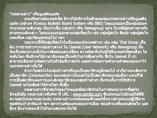 "กระดานข่าว" หรือบูเลตินบอร์ด            บนเครือข่ายอินเทอร์เน็ต มีการให้บริการในลักษณะของกระดานข่าวหรือบูเลตินบอร์ด (คล้ายๆ กับระบบ Bulletin Board System หรือ BBS) โดยแบ่งออกเป็นกลุ่มย่อยๆ จำนวนหลายพันกลุ่ม เรียกว่าเป็น กลุ่มข่าว หรือ Newsgroup ทุกๆ วันจะมีผู้ส่งข่าวสารกันผ่านระบบดังกล่าว โดยแบ่งแยกออกตามกลุ่มที่สนใจ เช่น กลุ่มผู้สนใจ ศิลปะ กลุ่มผู้สนใจ เพลงร็อค กลุ่มวัฒนธรรมยุโรป ฯลฯ             นอกจากนี้ก็มีกลุ่มที่สนใจในเรื่องของประเทศต่างๆ เช่น กลุ่ม Thai Group เป็นต้น การอ่านข่าวจากกลุ่มข่าวต่างๆ ใน Usenet (User Network) หรือ Newsgroup นั้นนับเป็นช่องทางหนึ่งในการติดต่อแลกเปลี่ยน ความคิดเห็นกับผู้ใช้อินเทอร์เน็ตคนอื่นๆ ในระดับโลก ซึ่งมักจะใช้ภาษาอังกฤษเป็นหลักในการสื่อสารกัน ซึ่งใน Usenet นี้ เราสามารถเลือกอ่านข้อความในหัวข้อที่เราสนใจ และฝากข้อความคำถามคำตอบของเราไว้บนกระดานข่าวนั้นได้            ถ้าเราไม่สนใจในกลุ่มข่าวสารที่เคยเป็นสมาชิกอยู่อีกต่อไป เราก็อาจยกเลิกการเป็นสมาชิก (Unsubscribe) ของกลุ่มข่าวนั้นและไปเป็นสมาชิกของกลุ่มอื่นๆ แทนก็ได้ การเป็นสมาชิกและการบอกเลิกสมาชิกของกลุ่มข่าวต่างๆ นั้นรวมทั้งการใช้บริการ Usenet จะไม่เสียค่าใช้จ่ายใดๆ ทั้งสิ้น             กระดานข่าวที่น่าสนใจของไทยและมีสมาชิกร่วมในการสนทนามากที่สุดในปัจจุบันคือ กระดานข่าวพันทิพ ที่ URL : www.pantip.comซึ่งประกอบไปด้วยผู้ใช้ที่มีความสนใจหลากหลายเช่น กระดานข่าวเทคนิคคอมพิวเตอร์ทั้งทางด้านระบบปฏิบัติการ ซอฟท์แวร์ ฮาร์ดแวร์ ฯลฯ สภากาแฟของคนชอบการเมือง ชอบด้านเครื่องยนต์กลไก และอื่นๆ อีกมากลองเข้าไปร่วมวงสนทนากันได้ 