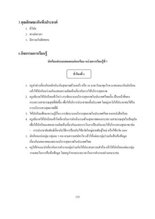5.คุณลักษณะอันพึงประสงค์
    1. มีวนย
          ิ ั
     . ตรงต่อเวลา
     . มีความรับผิดชอบ


6.กิจกรรมการเรียนรู้
                       นักเรี ยนทําแบบทดสอบก่ อนเรียน หน่ วยการเรียนรู้ ที


                                             ชั วโมงที

    1. ครู นาข่าวเกียวกับหลักประกันสุ ขภาพถ้วนหน้า หรื อ บาท รักษาทุกโรค มาสนทนากับนักเรี ยน
            ํ
       แล้วให้นกเรี ยนร่ วมกันแสดงความคิดเห็นเกียวกับการให้บริ การสุ ขภาพ
                    ั
    2. ครู อธิ บายให้นกเรี ยนเข้าใจว่า การจัดระบบบริ การสุ ขภาพในประเทศไทยนัน เป็ นหน้าทีของ
                        ั
       กระทรวงสาธารณสุ ขทีจัดขึน เพือให้บริ การประชาชนทังประเทศ โดยมุ่งหวังให้ประชาชนได้รับ
       การบริ การทางสุ ขภาพทีดี
    3. ให้นกเรี ยนศึกษาความรู ้เรื อง การจัดระบบบริ การสุ ขภาพในประเทศไทย จากหนังสื อเรี ยน
              ั
    4. ครู อธิ บายให้นกเรี ยนเข้าใจเกียวกับการดําเนิ นงานด้านสุ ขภาพของกระทรวงสาธารณสุ ขในปั จจุบน
                      ั                                                                            ั
       เพือให้นกเรี ยนแสดงความคิดเห็นเกียวกับมาตรการในการป้ องกันและให้บริ การทางสุ ขภาพ เช่น
                  ั
       - การประชาสัมพันธ์เกียวกับวิธีการป้ องกันไข้หวัดใหญ่สายพันธุ์ใหม่ หรื อไข้หวัด
     . นักเรี ยนแบ่งกลุ่ม กลุ่มละ คน ตามความสมัครใจ แล้วให้แต่ละกลุ่มร่ วมกันสื บค้นข้อมูล
       เกียวกับบทบาทของสถานบริ การสุ ขภาพในประเทศไทย
     . ครู ให้คาแนะนําเกียวกับการทํางานกลุ่มร่ วมกันให้ประสบความสําเร็ จ แล้วให้นกเรี ยนแต่ละกลุ่ม
                ํ                                                                ั
                                             ํ
       วางแผนในการสื บค้นข้อมูล โดยครู กาหนดระยะเวลาในการทํางานอย่างเหมาะสม




                                               175
 