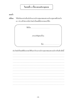 ใบงานที . เรือง สถานบริการสุ ขภาพ

ตอนที
คําชี แจง    ให้นกเรี ยนหาข่าวเกียวกับโครงการบริ การสุ ขภาพของสถานบริ การสุ ขภาพทีน่าสนใจ
                 ั
             มา ข่าว แล้ววิเคราะห์ประโยชน์ หรื อผลดีทีประชาชนจะได้รับ


                              ชือเรื อง



                                          (สาระสําคัญของเรื อง)



                                                         ทีมา


        ประโยชน์หรื อผลดีทีประชาชนได้รับจากโครงการบริ การสุ ขภาพของสถานบริ การข้างต้น มีดงนี
                                                                                         ั




                                                  178
 