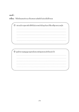 ตอนที
คําชี แจง ให้นกเรี ยนตอบคําถาม หรื อแสดงความคิดเห็นในประเด็นทีกําหนด
              ั


           สถานบริ การสุ ขภาพใด ทีเข้าถึงประชาชนในถินทุรกันดารได้มากทีสุ ด เพราะเหตุใด




          ศูนย์สาธารณสุ ขมูลฐานชุมชนมีบทบาทต่อชุมชนของนักเรี ยนอย่างไร




                                              179
 
