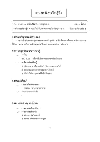 แผนการจัดการเรียนรู้ ที

  เรือง แนวทางการเลือกใช้ บริการทางสุ ขภาพ                                   เวลา    ชัวโมง
  หน่ วยการเรียนรู้ ที การเลือกใช้ บริการสุ ขภาพในชีวตประจําวัน
                                                     ิ                 ชันมัธยมศึกษาปี ที

1.สาระสํ าคัญ/ความคิดรวบยอด
       การประเมินปั ญหาภาวะสุ ขภาพของตนเองอย่างถูกต้อง จะทําให้สามารถเลือกสถานบริ การสุ ขภาพ
ทีมีขีดความสามารถในการบริ การสุ ขภาพได้เหมาะสมและตรงกับความต้องการ

2.ตัวชีวัด/จุดประสงค์ การเรียนรู้
     2.1   ตัวชี วัด
           พ . ม. /         เลือกใช้บริ การทางสุ ขภาพอย่างมีเหตุผล
     2.2   จุดประสงค์ การเรี ยนรู้
            ) อธิ บายแนวทางในการเลือกใช้บริ การทางสุ ขภาพได้
            ) จําแนกรู ปแบบของหลักประกันสุ ขภาพได้
           3) เลือกใช้บริ การสุ ขภาพได้อย่างมีเหตุผล

3.สาระการเรียนรู้
      .    สาระการเรี ยนรู้ แกนกลาง
              การเลือกใช้บริ การทางสุ ขภาพ
      .    สาระการเรี ยนรู้ ท้องถิน
           -

3.สมรรถนะสํ าคัญของผู้เรียน
      .    ความสามารถในการสื อสาร
      .    ความสามารถในการคิด
            ) ทักษะการคิดวิเคราะห์
            ) ทักษะการคิดอย่างมีวิจารณญาณ


                                                184
 