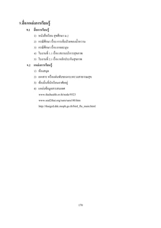 9.สื อ/แหล่ งการเรียนรู้
     9.1 สื อการเรี ยนรู้
         1) หนังสื อเรี ยน สุ ขศึกษา ม.
          ) กรณี ศึกษา เรื อง การเจ็บป่ วยของนําหวาน
          ) กรณี ศึกษา เรื อง ยายละมุน
          ) ใบงานที . เรื อง สถานบริ การสุ ขภาพ
          ) ใบงานที . เรื อง หลักประกันสุ ขภาพ
      . แหล่ งการเรียนรู้
          ) ห้องสมุด
          ) เอกสาร หรื อแผ่นพับของกระทรวงสาธารณสุ ข
         3) ท้องถินทีนักเรี ยนอาศัยอยู่
         4) แหล่งข้อมูลสารสนเทศ
              www.thaihealth.or.th/node/9523
              www.seal2thai.org/sara/sara180.htm
              http://thaigcd.ddc.moph.go.th/bird_flu_main.html




                                               170
 