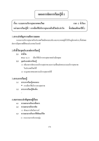 แผนการจัดการเรียนรู้ ที 1

  เรือง ระบบการบริการสุ ขภาพของไทย                                         เวลา      ชัวโมง
  หน่ วยการเรียนรู้ ที การเลือกใช้ บริการสุ ขภาพในชีวตประจําวัน
                                                     ิ                ชันมัธยมศึกษาปี ที

1.สาระสํ าคัญ/ความคิดรวบยอด
                                                              ่ ั
      ระบบการบริ การสุ ขภาพในประเทศไทยมีหลายระดับ และกระจายอยูทวไปในภูมิภาคต่างๆ ซึ งส่ งผล
ต่อการมีสุขภาพทีดีของประชาชนในชาติ

2.ตัวชีวัด/จุดประสงค์ การเรียนรู้
     2.1   ตัวชี วัด
           พ . ม. /        เลือกใช้บริ การทางสุ ขภาพอย่างมีเหตุผล
     2.2   จุดประสงค์ การเรี ยนรู้
            ) อธิ บายการจัดระบบบริ การสุ ขภาพ และความเชือมต่อของระบบบริ การสุ ขภาพ
              ในประเทศไทยได้
            ) ระบุบทบาทของสถานบริ การสุ ขภาพได้

3.สาระการเรียนรู้
      .    สาระการเรี ยนรู้ แกนกลาง
              การเลือกใช้บริ การทางสุ ขภาพ
      .    สาระการเรี ยนรู้ ท้องถิน
           -

4.สมรรถนะสํ าคัญของผู้เรียน
      .    ความสามารถในการสื อสาร
      .    ความสามารถในการคิด
            ) ทักษะการคิดวิเคราะห์
      .    ความสามารถในการใช้ ทกษะชี วต
                                ั     ิ
           1) กระบวนการทํางานกลุ่ม


                                             174
 