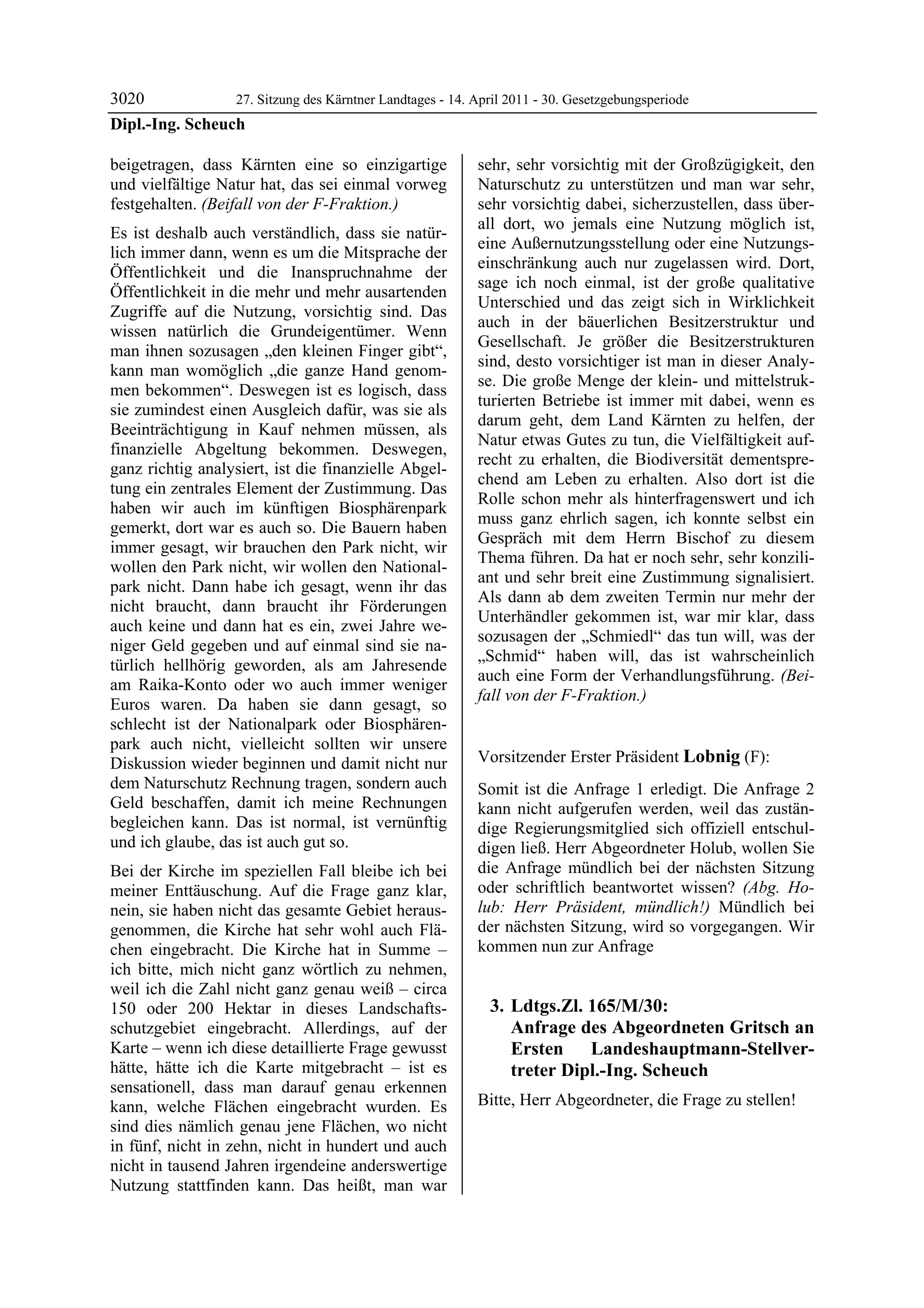 3020             27. Sitzung des Kärntner Landtages - 14. April 2011 - 30. Gesetzgebungsperiode
Dipl.-Ing. Scheuch

beigetragen, dass Kärnten eine so einzigartige              sehr, sehr vorsichtig mit der Großzügigkeit, den
und vielfältige Natur hat, das sei einmal vorweg            Naturschutz zu unterstützen und man war sehr,
festgehalten. (Beifall von der F-Fraktion.)                 sehr vorsichtig dabei, sicherzustellen, dass über-
                                                            all dort, wo jemals eine Nutzung möglich ist,
Es ist deshalb auch verständlich, dass sie natür-
                                                            eine Außernutzungsstellung oder eine Nutzungs-
lich immer dann, wenn es um die Mitsprache der
                                                            einschränkung auch nur zugelassen wird. Dort,
Öffentlichkeit und die Inanspruchnahme der
                                                            sage ich noch einmal, ist der große qualitative
Öffentlichkeit in die mehr und mehr ausartenden
                                                            Unterschied und das zeigt sich in Wirklichkeit
Zugriffe auf die Nutzung, vorsichtig sind. Das
                                                            auch in der bäuerlichen Besitzerstruktur und
wissen natürlich die Grundeigentümer. Wenn
                                                            Gesellschaft. Je größer die Besitzerstrukturen
man ihnen sozusagen „den kleinen Finger gibt“,
                                                            sind, desto vorsichtiger ist man in dieser Analy-
kann man womöglich „die ganze Hand genom-
                                                            se. Die große Menge der klein- und mittelstruk-
men bekommen“. Deswegen ist es logisch, dass
                                                            turierten Betriebe ist immer mit dabei, wenn es
sie zumindest einen Ausgleich dafür, was sie als
                                                            darum geht, dem Land Kärnten zu helfen, der
Beeinträchtigung in Kauf nehmen müssen, als
                                                            Natur etwas Gutes zu tun, die Vielfältigkeit auf-
finanzielle Abgeltung bekommen. Deswegen,
                                                            recht zu erhalten, die Biodiversität dementspre-
ganz richtig analysiert, ist die finanzielle Abgel-
                                                            chend am Leben zu erhalten. Also dort ist die
tung ein zentrales Element der Zustimmung. Das
                                                            Rolle schon mehr als hinterfragenswert und ich
haben wir auch im künftigen Biosphärenpark
                                                            muss ganz ehrlich sagen, ich konnte selbst ein
gemerkt, dort war es auch so. Die Bauern haben
                                                            Gespräch mit dem Herrn Bischof zu diesem
immer gesagt, wir brauchen den Park nicht, wir
                                                            Thema führen. Da hat er noch sehr, sehr konzili-
wollen den Park nicht, wir wollen den National-
                                                            ant und sehr breit eine Zustimmung signalisiert.
park nicht. Dann habe ich gesagt, wenn ihr das
                                                            Als dann ab dem zweiten Termin nur mehr der
nicht braucht, dann braucht ihr Förderungen
                                                            Unterhändler gekommen ist, war mir klar, dass
auch keine und dann hat es ein, zwei Jahre we-
                                                            sozusagen der „Schmiedl“ das tun will, was der
niger Geld gegeben und auf einmal sind sie na-
                                                            „Schmid“ haben will, das ist wahrscheinlich
türlich hellhörig geworden, als am Jahresende
                                                            auch eine Form der Verhandlungsführung. (Bei-
am Raika-Konto oder wo auch immer weniger
                                                            fall von der F-Fraktion.)
Euros waren. Da haben sie dann gesagt, so                   Dipl.-Ing. Scheuch


schlecht ist der Nationalpark oder Biosphären-
park auch nicht, vielleicht sollten wir unsere
Diskussion wieder beginnen und damit nicht nur              Vorsitzender Erster Präsident Lobnig (F):
                                                            Lobnig
dem Naturschutz Rechnung tragen, sondern auch               Somit ist die Anfrage 1 erledigt. Die Anfrage 2
Geld beschaffen, damit ich meine Rechnungen                 kann nicht aufgerufen werden, weil das zustän-
begleichen kann. Das ist normal, ist vernünftig             dige Regierungsmitglied sich offiziell entschul-
und ich glaube, das ist auch gut so.                        digen ließ. Herr Abgeordneter Holub, wollen Sie
Bei der Kirche im speziellen Fall bleibe ich bei            die Anfrage mündlich bei der nächsten Sitzung
meiner Enttäuschung. Auf die Frage ganz klar,               oder schriftlich beantwortet wissen? (Abg. Ho-
nein, sie haben nicht das gesamte Gebiet heraus-            lub: Herr Präsident, mündlich!) Mündlich bei
genommen, die Kirche hat sehr wohl auch Flä-                der nächsten Sitzung, wird so vorgegangen. Wir
chen eingebracht. Die Kirche hat in Summe –                 kommen nun zur Anfrage
ich bitte, mich nicht ganz wörtlich zu nehmen,
weil ich die Zahl nicht ganz genau weiß – circa
150 oder 200 Hektar in dieses Landschafts-                      3. Ldtgs.Zl. 165/M/30:
schutzgebiet eingebracht. Allerdings, auf der                      Anfrage des Abgeordneten Gritsch an
Karte – wenn ich diese detaillierte Frage gewusst                  Ersten Landeshauptmann-Stellver-
hätte, hätte ich die Karte mitgebracht – ist es                    treter Dipl.-Ing. Scheuch
sensationell, dass man darauf genau erkennen
kann, welche Flächen eingebracht wurden. Es                 Bitte, Herr Abgeordneter, die Frage zu stellen!
                                                            Lobnig


sind dies nämlich genau jene Flächen, wo nicht
in fünf, nicht in zehn, nicht in hundert und auch
nicht in tausend Jahren irgendeine anderswertige
Nutzung stattfinden kann. Das heißt, man war
 