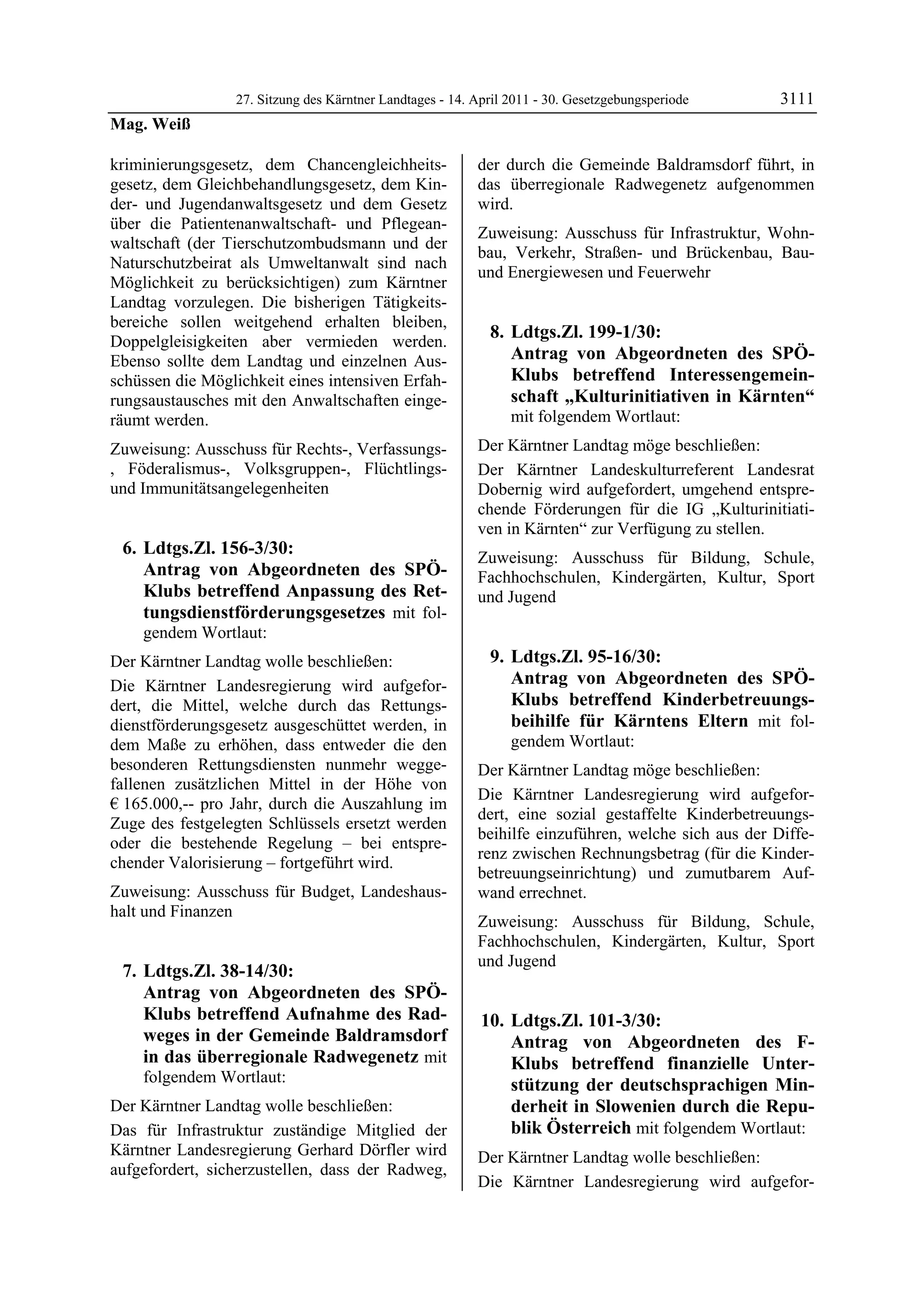 27. Sitzung des Kärntner Landtages - 14. April 2011 - 30. Gesetzgebungsperiode      3111
Mag. Weiß

kriminierungsgesetz, dem Chancengleichheits-              der durch die Gemeinde Baldramsdorf führt, in
gesetz, dem Gleichbehandlungsgesetz, dem Kin-             das überregionale Radwegenetz aufgenommen
der- und Jugendanwaltsgesetz und dem Gesetz               wird.
über die Patientenanwaltschaft- und Pflegean-
                                                          Zuweisung: Ausschuss für Infrastruktur, Wohn-
waltschaft (der Tierschutzombudsmann und der
                                                          bau, Verkehr, Straßen- und Brückenbau, Bau-
Naturschutzbeirat als Umweltanwalt sind nach
                                                          und Energiewesen und Feuerwehr
Möglichkeit zu berücksichtigen) zum Kärntner
Landtag vorzulegen. Die bisherigen Tätigkeits-
bereiche sollen weitgehend erhalten bleiben,
Doppelgleisigkeiten aber vermieden werden.
                                                            8. Ldtgs.Zl. 199-1/30:
Ebenso sollte dem Landtag und einzelnen Aus-                   Antrag von Abgeordneten des SPÖ-
schüssen die Möglichkeit eines intensiven Erfah-               Klubs betreffend Interessengemein-
rungsaustausches mit den Anwaltschaften einge-                 schaft „Kulturinitiativen in Kärnten“
räumt werden.                                                   mit folgendem Wortlaut:
Zuweisung: Ausschuss für Rechts-, Verfassungs-            Der Kärntner Landtag möge beschließen:
, Föderalismus-, Volksgruppen-, Flüchtlings-              Der Kärntner Landeskulturreferent Landesrat
und Immunitätsangelegenheiten                             Dobernig wird aufgefordert, umgehend entspre-
                                                          chende Förderungen für die IG „Kulturinitiati-
                                                          ven in Kärnten“ zur Verfügung zu stellen.
 6. Ldtgs.Zl. 156-3/30:                                   Zuweisung: Ausschuss für Bildung, Schule,
    Antrag von Abgeordneten des SPÖ-                      Fachhochschulen, Kindergärten, Kultur, Sport
    Klubs betreffend Anpassung des Ret-                   und Jugend
    tungsdienstförderungsgesetzes mit fol-
    gendem Wortlaut:
Der Kärntner Landtag wolle beschließen:                     9. Ldtgs.Zl. 95-16/30:
Die Kärntner Landesregierung wird aufgefor-                    Antrag von Abgeordneten des SPÖ-
dert, die Mittel, welche durch das Rettungs-                   Klubs betreffend Kinderbetreuungs-
dienstförderungsgesetz ausgeschüttet werden, in                beihilfe für Kärntens Eltern mit fol-
dem Maße zu erhöhen, dass entweder die den                      gendem Wortlaut:
besonderen Rettungsdiensten nunmehr wegge-                Der Kärntner Landtag möge beschließen:
fallenen zusätzlichen Mittel in der Höhe von
                                                          Die Kärntner Landesregierung wird aufgefor-
€ 165.000,-- pro Jahr, durch die Auszahlung im
                                                          dert, eine sozial gestaffelte Kinderbetreuungs-
Zuge des festgelegten Schlüssels ersetzt werden
                                                          beihilfe einzuführen, welche sich aus der Diffe-
oder die bestehende Regelung – bei entspre-
                                                          renz zwischen Rechnungsbetrag (für die Kinder-
chender Valorisierung – fortgeführt wird.
                                                          betreuungseinrichtung) und zumutbarem Auf-
Zuweisung: Ausschuss für Budget, Landeshaus-              wand errechnet.
halt und Finanzen
                                                          Zuweisung: Ausschuss für Bildung, Schule,
                                                          Fachhochschulen, Kindergärten, Kultur, Sport
                                                          und Jugend
 7. Ldtgs.Zl. 38-14/30:
    Antrag von Abgeordneten des SPÖ-
    Klubs betreffend Aufnahme des Rad-                     10. Ldtgs.Zl. 101-3/30:
    weges in der Gemeinde Baldramsdorf                         Antrag von Abgeordneten des F-
    in das überregionale Radwegenetz mit                       Klubs betreffend finanzielle Unter-
    folgendem Wortlaut:                                        stützung der deutschsprachigen Min-
Der Kärntner Landtag wolle beschließen:                        derheit in Slowenien durch die Repu-
Das für Infrastruktur zuständige Mitglied der                  blik Österreich mit folgendem Wortlaut:
Kärntner Landesregierung Gerhard Dörfler wird             Der Kärntner Landtag wolle beschließen:
aufgefordert, sicherzustellen, dass der Radweg,
                                                          Die Kärntner Landesregierung wird aufgefor-
 