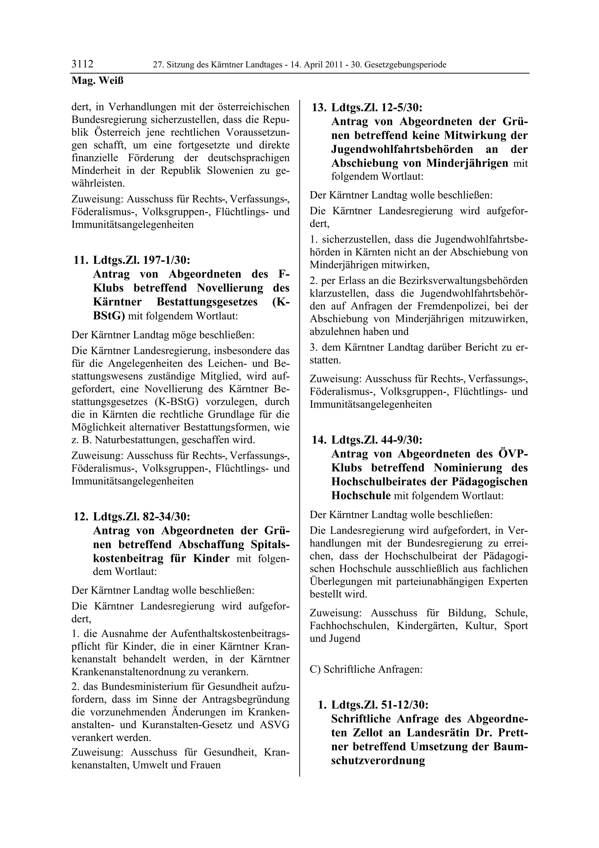 3112             27. Sitzung des Kärntner Landtages - 14. April 2011 - 30. Gesetzgebungsperiode
Mag. Weiß

dert, in Verhandlungen mit der österreichischen            13. Ldtgs.Zl. 12-5/30:
Bundesregierung sicherzustellen, dass die Repu-                Antrag von Abgeordneten der Grü-
blik Österreich jene rechtlichen Voraussetzun-                 nen betreffend keine Mitwirkung der
gen schafft, um eine fortgesetzte und direkte                  Jugendwohlfahrtsbehörden an der
finanzielle Förderung der deutschsprachigen
                                                               Abschiebung von Minderjährigen mit
Minderheit in der Republik Slowenien zu ge-
                                                                folgendem Wortlaut:
währleisten.
Zuweisung: Ausschuss für Rechts-, Verfassungs-,           Der Kärntner Landtag wolle beschließen:
Föderalismus-, Volksgruppen-, Flüchtlings- und            Die Kärntner Landesregierung wird aufgefor-
Immunitätsangelegenheiten                                 dert,
                                                          1. sicherzustellen, dass die Jugendwohlfahrtsbe-
                                                          hörden in Kärnten nicht an der Abschiebung von
11. Ldtgs.Zl. 197-1/30:                                   Minderjährigen mitwirken,
    Antrag von Abgeordneten des F-
                                                          2. per Erlass an die Bezirksverwaltungsbehörden
    Klubs betreffend Novellierung des                     klarzustellen, dass die Jugendwohlfahrtsbehör-
    Kärntner Bestattungsgesetzes (K-                      den auf Anfragen der Fremdenpolizei, bei der
    BStG) mit folgendem Wortlaut:                         Abschiebung von Minderjährigen mitzuwirken,
Der Kärntner Landtag möge beschließen:                    abzulehnen haben und
Die Kärntner Landesregierung, insbesondere das            3. dem Kärntner Landtag darüber Bericht zu er-
für die Angelegenheiten des Leichen- und Be-              statten.
stattungswesens zuständige Mitglied, wird auf-            Zuweisung: Ausschuss für Rechts-, Verfassungs-,
gefordert, eine Novellierung des Kärntner Be-             Föderalismus-, Volksgruppen-, Flüchtlings- und
stattungsgesetzes (K-BStG) vorzulegen, durch              Immunitätsangelegenheiten
die in Kärnten die rechtliche Grundlage für die
Möglichkeit alternativer Bestattungsformen, wie
z. B. Naturbestattungen, geschaffen wird.                  14. Ldtgs.Zl. 44-9/30:
Zuweisung: Ausschuss für Rechts-, Verfassungs-,                Antrag von Abgeordneten des ÖVP-
Föderalismus-, Volksgruppen-, Flüchtlings- und                 Klubs betreffend Nominierung des
Immunitätsangelegenheiten                                      Hochschulbeirates der Pädagogischen
                                                               Hochschule mit folgendem Wortlaut:
12. Ldtgs.Zl. 82-34/30:                                   Der Kärntner Landtag wolle beschließen:
    Antrag von Abgeordneten der Grü-                      Die Landesregierung wird aufgefordert, in Ver-
    nen betreffend Abschaffung Spitals-                   handlungen mit der Bundesregierung zu errei-
    kostenbeitrag für Kinder mit folgen-                  chen, dass der Hochschulbeirat der Pädagogi-
    dem Wortlaut:                                         schen Hochschule ausschließlich aus fachlichen
                                                          Überlegungen mit parteiunabhängigen Experten
Der Kärntner Landtag wolle beschließen:                   bestellt wird.
Die Kärntner Landesregierung wird aufgefor-
                                                          Zuweisung: Ausschuss für Bildung, Schule,
dert,
                                                          Fachhochschulen, Kindergärten, Kultur, Sport
1. die Ausnahme der Aufenthaltskostenbeitrags-            und Jugend
pflicht für Kinder, die in einer Kärntner Kran-
kenanstalt behandelt werden, in der Kärntner
Krankenanstaltenordnung zu verankern.                     C) Schriftliche Anfragen:
2. das Bundesministerium für Gesundheit aufzu-
fordern, dass im Sinne der Antragsbegründung
                                                            1. Ldtgs.Zl. 51-12/30:
die vorzunehmenden Änderungen im Kranken-
anstalten- und Kuranstalten-Gesetz und ASVG
                                                               Schriftliche Anfrage des Abgeordne-
verankert werden.                                              ten Zellot an Landesrätin Dr. Prett-
Zuweisung: Ausschuss für Gesundheit, Kran-                     ner betreffend Umsetzung der Baum-
kenanstalten, Umwelt und Frauen                                schutzverordnung
 