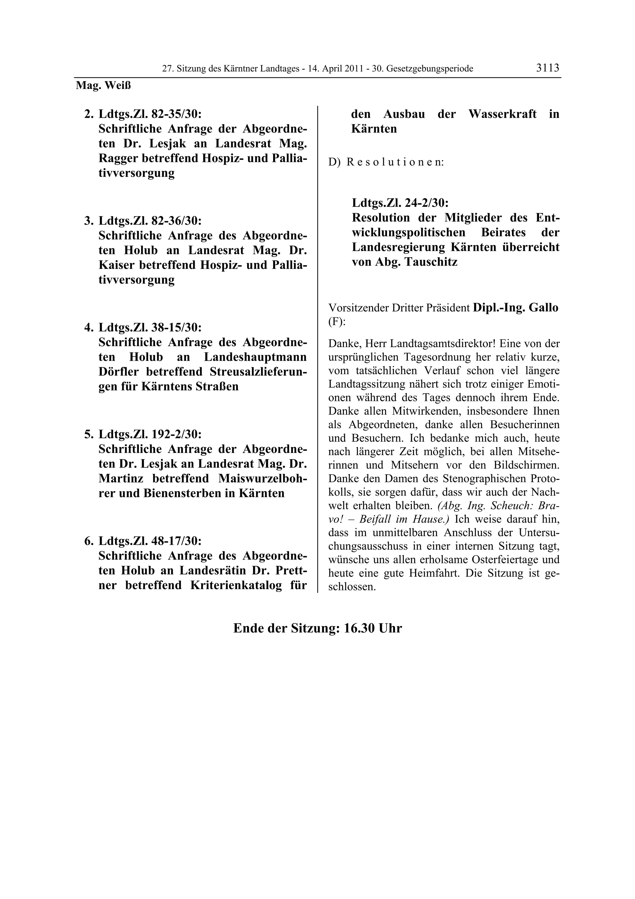 27. Sitzung des Kärntner Landtages - 14. April 2011 - 30. Gesetzgebungsperiode      3113
Mag. Weiß

    2. Ldtgs.Zl. 82-35/30:                                               den Ausbau der Wasserkraft in
       Schriftliche Anfrage der Abgeordne-                               Kärnten
       ten Dr. Lesjak an Landesrat Mag.
       Ragger betreffend Hospiz- und Pallia-                D) R e s o l u t i o n e n:
       tivversorgung

                                                                         Ldtgs.Zl. 24-2/30:
    3. Ldtgs.Zl. 82-36/30:                                               Resolution der Mitglieder des Ent-
       Schriftliche Anfrage des Abgeordne-                               wicklungspolitischen Beirates der
       ten Holub an Landesrat Mag. Dr.                                   Landesregierung Kärnten überreicht
       Kaiser betreffend Hospiz- und Pallia-                             von Abg. Tauschitz
                                                            Mag. Weiß

       tivversorgung

                                                            Vorsitzender Dritter Präsident Dipl.-Ing. Gallo
                                                            (F):
    4. Ldtgs.Zl. 38-15/30:                                  Dipl.-Ing. Gallo

       Schriftliche Anfrage des Abgeordne-                  Danke, Herr Landtagsamtsdirektor! Eine von der
       ten Holub an Landeshauptmann                         ursprünglichen Tagesordnung her relativ kurze,
       Dörfler betreffend Streusalzlieferun-                vom tatsächlichen Verlauf schon viel längere
       gen für Kärntens Straßen                             Landtagssitzung nähert sich trotz einiger Emoti-
                                                            onen während des Tages dennoch ihrem Ende.
                                                            Danke allen Mitwirkenden, insbesondere Ihnen
                                                            als Abgeordneten, danke allen Besucherinnen
    5. Ldtgs.Zl. 192-2/30:                                  und Besuchern. Ich bedanke mich auch, heute
       Schriftliche Anfrage der Abgeordne-                  nach längerer Zeit möglich, bei allen Mitsehe-
       ten Dr. Lesjak an Landesrat Mag. Dr.                 rinnen und Mitsehern vor den Bildschirmen.
       Martinz betreffend Maiswurzelboh-                    Danke den Damen des Stenographischen Proto-
       rer und Bienensterben in Kärnten                     kolls, sie sorgen dafür, dass wir auch der Nach-
                                                            welt erhalten bleiben. (Abg. Ing. Scheuch: Bra-
                                                            vo! – Beifall im Hause.) Ich weise darauf hin,
                                                            dass im unmittelbaren Anschluss der Untersu-
    6. Ldtgs.Zl. 48-17/30:                                  chungsausschuss in einer internen Sitzung tagt,
       Schriftliche Anfrage des Abgeordne-                  wünsche uns allen erholsame Osterfeiertage und
       ten Holub an Landesrätin Dr. Prett-                  heute eine gute Heimfahrt. Die Sitzung ist ge-
       ner betreffend Kriterienkatalog für
Dipl.-Ing. Gallo
                                                            schlossen.


                                    Ende der Sitzung: 16.30 Uhr
 