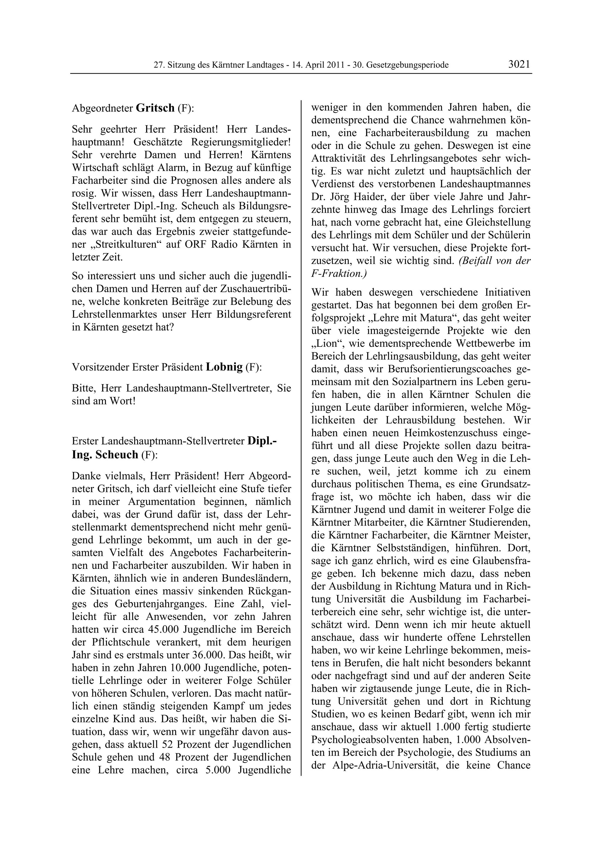 27. Sitzung des Kärntner Landtages - 14. April 2011 - 30. Gesetzgebungsperiode        3021


Abgeordneter Gritsch (F):                                     weniger in den kommenden Jahren haben, die
Gritsch                                                       dementsprechend die Chance wahrnehmen kön-
Sehr geehrter Herr Präsident! Herr Landes-                    nen, eine Facharbeiterausbildung zu machen
hauptmann! Geschätzte Regierungsmitglieder!                   oder in die Schule zu gehen. Deswegen ist eine
Sehr verehrte Damen und Herren! Kärntens                      Attraktivität des Lehrlingsangebotes sehr wich-
Wirtschaft schlägt Alarm, in Bezug auf künftige               tig. Es war nicht zuletzt und hauptsächlich der
Facharbeiter sind die Prognosen alles andere als              Verdienst des verstorbenen Landeshauptmannes
rosig. Wir wissen, dass Herr Landeshauptmann-                 Dr. Jörg Haider, der über viele Jahre und Jahr-
Stellvertreter Dipl.-Ing. Scheuch als Bildungsre-             zehnte hinweg das Image des Lehrlings forciert
ferent sehr bemüht ist, dem entgegen zu steuern,              hat, nach vorne gebracht hat, eine Gleichstellung
das war auch das Ergebnis zweier stattgefunde-                des Lehrlings mit dem Schüler und der Schülerin
ner „Streitkulturen“ auf ORF Radio Kärnten in                 versucht hat. Wir versuchen, diese Projekte fort-
letzter Zeit.                                                 zusetzen, weil sie wichtig sind. (Beifall von der
So interessiert uns und sicher auch die jugendli-             F-Fraktion.)
chen Damen und Herren auf der Zuschauertribü-                 Wir haben deswegen verschiedene Initiativen
ne, welche konkreten Beiträge zur Belebung des                gestartet. Das hat begonnen bei dem großen Er-
Lehrstellenmarktes unser Herr Bildungsreferent                folgsprojekt „Lehre mit Matura“, das geht weiter
in Kärnten gesetzt hat?
Gritsch                                                       über viele imagesteigernde Projekte wie den
                                                              „Lion“, wie dementsprechende Wettbewerbe im
                                                              Bereich der Lehrlingsausbildung, das geht weiter
Vorsitzender Erster Präsident Lobnig (F):                     damit, dass wir Berufsorientierungscoaches ge-
Lobnig
                                                              meinsam mit den Sozialpartnern ins Leben geru-
Bitte, Herr Landeshauptmann-Stellvertreter, Sie
                                                              fen haben, die in allen Kärntner Schulen die
sind am Wort!
Lobnig
                                                              jungen Leute darüber informieren, welche Mög-
                                                              lichkeiten der Lehrausbildung bestehen. Wir
                                                              haben einen neuen Heimkostenzuschuss einge-
Erster Landeshauptmann-Stellvertreter Dipl.-                  führt und all diese Projekte sollen dazu beitra-
Ing. Scheuch (F):                                             gen, dass junge Leute auch den Weg in die Leh-
Dipl.-Ing. Scheuch

Danke vielmals, Herr Präsident! Herr Abgeord-                 re suchen, weil, jetzt komme ich zu einem
neter Gritsch, ich darf vielleicht eine Stufe tiefer          durchaus politischen Thema, es eine Grundsatz-
in meiner Argumentation beginnen, nämlich                     frage ist, wo möchte ich haben, dass wir die
dabei, was der Grund dafür ist, dass der Lehr-                Kärntner Jugend und damit in weiterer Folge die
stellenmarkt dementsprechend nicht mehr genü-                 Kärntner Mitarbeiter, die Kärntner Studierenden,
gend Lehrlinge bekommt, um auch in der ge-                    die Kärntner Facharbeiter, die Kärntner Meister,
samten Vielfalt des Angebotes Facharbeiterin-                 die Kärntner Selbstständigen, hinführen. Dort,
nen und Facharbeiter auszubilden. Wir haben in                sage ich ganz ehrlich, wird es eine Glaubensfra-
Kärnten, ähnlich wie in anderen Bundesländern,                ge geben. Ich bekenne mich dazu, dass neben
die Situation eines massiv sinkenden Rückgan-                 der Ausbildung in Richtung Matura und in Rich-
ges des Geburtenjahrganges. Eine Zahl, viel-                  tung Universität die Ausbildung im Facharbei-
leicht für alle Anwesenden, vor zehn Jahren                   terbereich eine sehr, sehr wichtige ist, die unter-
hatten wir circa 45.000 Jugendliche im Bereich                schätzt wird. Denn wenn ich mir heute aktuell
der Pflichtschule verankert, mit dem heurigen                 anschaue, dass wir hunderte offene Lehrstellen
Jahr sind es erstmals unter 36.000. Das heißt, wir            haben, wo wir keine Lehrlinge bekommen, meis-
haben in zehn Jahren 10.000 Jugendliche, poten-               tens in Berufen, die halt nicht besonders bekannt
tielle Lehrlinge oder in weiterer Folge Schüler               oder nachgefragt sind und auf der anderen Seite
von höheren Schulen, verloren. Das macht natür-               haben wir zigtausende junge Leute, die in Rich-
lich einen ständig steigenden Kampf um jedes                  tung Universität gehen und dort in Richtung
einzelne Kind aus. Das heißt, wir haben die Si-               Studien, wo es keinen Bedarf gibt, wenn ich mir
tuation, dass wir, wenn wir ungefähr davon aus-               anschaue, dass wir aktuell 1.000 fertig studierte
gehen, dass aktuell 52 Prozent der Jugendlichen               Psychologieabsolventen haben, 1.000 Absolven-
Schule gehen und 48 Prozent der Jugendlichen                  ten im Bereich der Psychologie, des Studiums an
eine Lehre machen, circa 5.000 Jugendliche                    der Alpe-Adria-Universität, die keine Chance
 