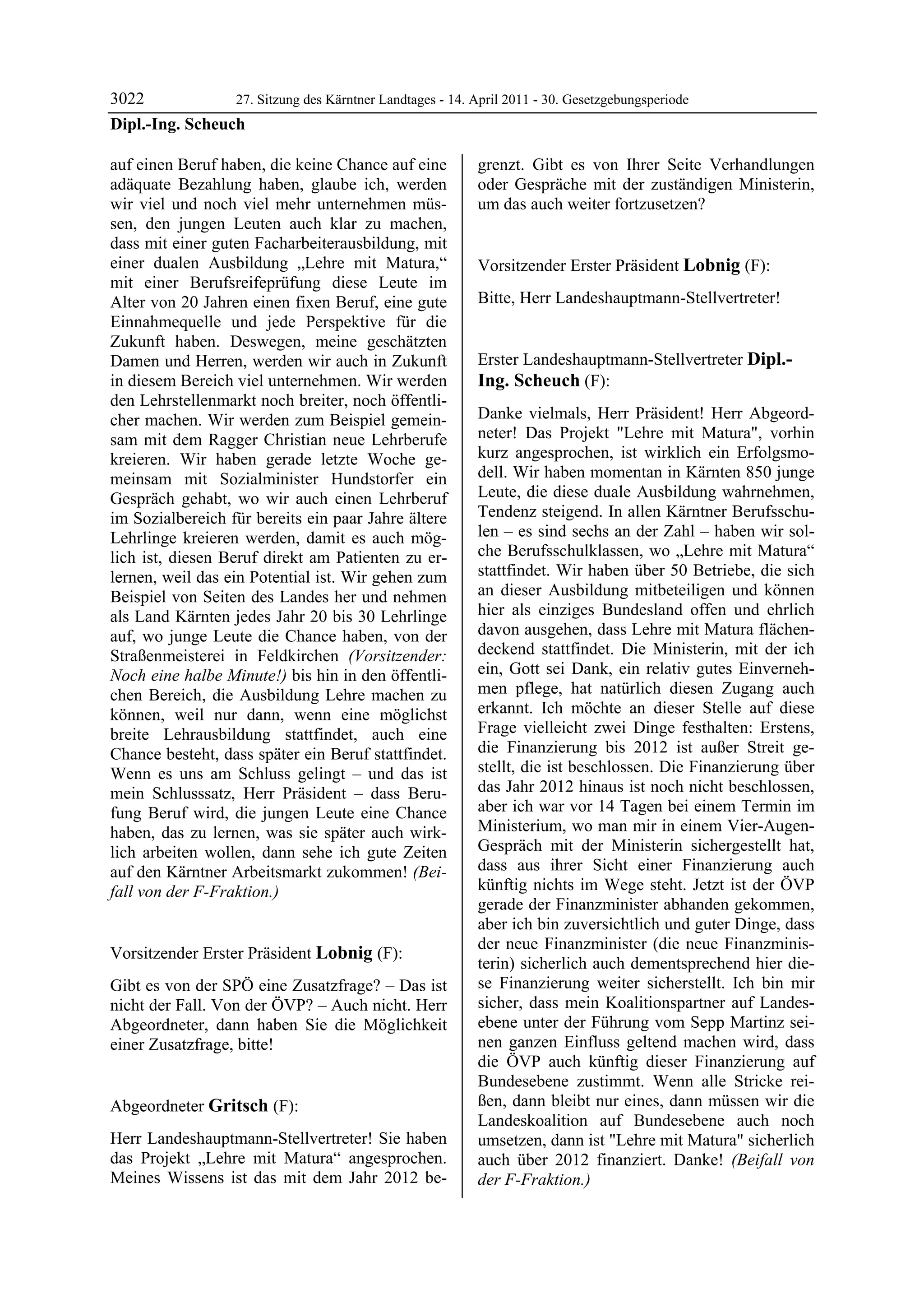 3022             27. Sitzung des Kärntner Landtages - 14. April 2011 - 30. Gesetzgebungsperiode
Dipl.-Ing. Scheuch

auf einen Beruf haben, die keine Chance auf eine            grenzt. Gibt es von Ihrer Seite Verhandlungen
adäquate Bezahlung haben, glaube ich, werden                oder Gespräche mit der zuständigen Ministerin,
wir viel und noch viel mehr unternehmen müs-                um das auch weiter fortzusetzen?
                                                            Gritsch

sen, den jungen Leuten auch klar zu machen,
dass mit einer guten Facharbeiterausbildung, mit
einer dualen Ausbildung „Lehre mit Matura,“                 Vorsitzender Erster Präsident Lobnig (F):
mit einer Berufsreifeprüfung diese Leute im                 Lobnig


Alter von 20 Jahren einen fixen Beruf, eine gute            Bitte, Herr Landeshauptmann-Stellvertreter!
                                                            Lobnig


Einnahmequelle und jede Perspektive für die
Zukunft haben. Deswegen, meine geschätzten
Damen und Herren, werden wir auch in Zukunft                Erster Landeshauptmann-Stellvertreter Dipl.-
in diesem Bereich viel unternehmen. Wir werden              Ing. Scheuch (F):
den Lehrstellenmarkt noch breiter, noch öffentli-           Dipl.-Ing. Scheuch


cher machen. Wir werden zum Beispiel gemein-                Danke vielmals, Herr Präsident! Herr Abgeord-
sam mit dem Ragger Christian neue Lehrberufe                neter! Das Projekt "Lehre mit Matura", vorhin
kreieren. Wir haben gerade letzte Woche ge-                 kurz angesprochen, ist wirklich ein Erfolgsmo-
meinsam mit Sozialminister Hundstorfer ein                  dell. Wir haben momentan in Kärnten 850 junge
Gespräch gehabt, wo wir auch einen Lehrberuf                Leute, die diese duale Ausbildung wahrnehmen,
im Sozialbereich für bereits ein paar Jahre ältere          Tendenz steigend. In allen Kärntner Berufsschu-
Lehrlinge kreieren werden, damit es auch mög-               len – es sind sechs an der Zahl – haben wir sol-
lich ist, diesen Beruf direkt am Patienten zu er-           che Berufsschulklassen, wo „Lehre mit Matura“
lernen, weil das ein Potential ist. Wir gehen zum           stattfindet. Wir haben über 50 Betriebe, die sich
Beispiel von Seiten des Landes her und nehmen               an dieser Ausbildung mitbeteiligen und können
als Land Kärnten jedes Jahr 20 bis 30 Lehrlinge             hier als einziges Bundesland offen und ehrlich
auf, wo junge Leute die Chance haben, von der               davon ausgehen, dass Lehre mit Matura flächen-
Straßenmeisterei in Feldkirchen (Vorsitzender:              deckend stattfindet. Die Ministerin, mit der ich
Noch eine halbe Minute!) bis hin in den öffentli-           ein, Gott sei Dank, ein relativ gutes Einverneh-
chen Bereich, die Ausbildung Lehre machen zu                men pflege, hat natürlich diesen Zugang auch
können, weil nur dann, wenn eine möglichst                  erkannt. Ich möchte an dieser Stelle auf diese
breite Lehrausbildung stattfindet, auch eine                Frage vielleicht zwei Dinge festhalten: Erstens,
Chance besteht, dass später ein Beruf stattfindet.          die Finanzierung bis 2012 ist außer Streit ge-
Wenn es uns am Schluss gelingt – und das ist                stellt, die ist beschlossen. Die Finanzierung über
mein Schlusssatz, Herr Präsident – dass Beru-               das Jahr 2012 hinaus ist noch nicht beschlossen,
fung Beruf wird, die jungen Leute eine Chance               aber ich war vor 14 Tagen bei einem Termin im
haben, das zu lernen, was sie später auch wirk-             Ministerium, wo man mir in einem Vier-Augen-
lich arbeiten wollen, dann sehe ich gute Zeiten             Gespräch mit der Ministerin sichergestellt hat,
auf den Kärntner Arbeitsmarkt zukommen! (Bei-               dass aus ihrer Sicht einer Finanzierung auch
fall von der F-Fraktion.)                                   künftig nichts im Wege steht. Jetzt ist der ÖVP
Dipl.-Ing. Scheuch
                                                            gerade der Finanzminister abhanden gekommen,
                                                            aber ich bin zuversichtlich und guter Dinge, dass
                                                            der neue Finanzminister (die neue Finanzminis-
Vorsitzender Erster Präsident Lobnig (F):
Lobnig
                                                            terin) sicherlich auch dementsprechend hier die-
Gibt es von der SPÖ eine Zusatzfrage? – Das ist             se Finanzierung weiter sicherstellt. Ich bin mir
nicht der Fall. Von der ÖVP? – Auch nicht. Herr             sicher, dass mein Koalitionspartner auf Landes-
Abgeordneter, dann haben Sie die Möglichkeit                ebene unter der Führung vom Sepp Martinz sei-
einer Zusatzfrage, bitte!
Lobnig
                                                            nen ganzen Einfluss geltend machen wird, dass
                                                            die ÖVP auch künftig dieser Finanzierung auf
                                                            Bundesebene zustimmt. Wenn alle Stricke rei-
Abgeordneter Gritsch (F):                                   ßen, dann bleibt nur eines, dann müssen wir die
Gritsch                                                     Landeskoalition auf Bundesebene auch noch
Herr Landeshauptmann-Stellvertreter! Sie haben              umsetzen, dann ist "Lehre mit Matura" sicherlich
das Projekt „Lehre mit Matura“ angesprochen.                auch über 2012 finanziert. Danke! (Beifall von
Meines Wissens ist das mit dem Jahr 2012 be-                der F-Fraktion.)
                                                            Dipl.-Ing. Scheuch
 