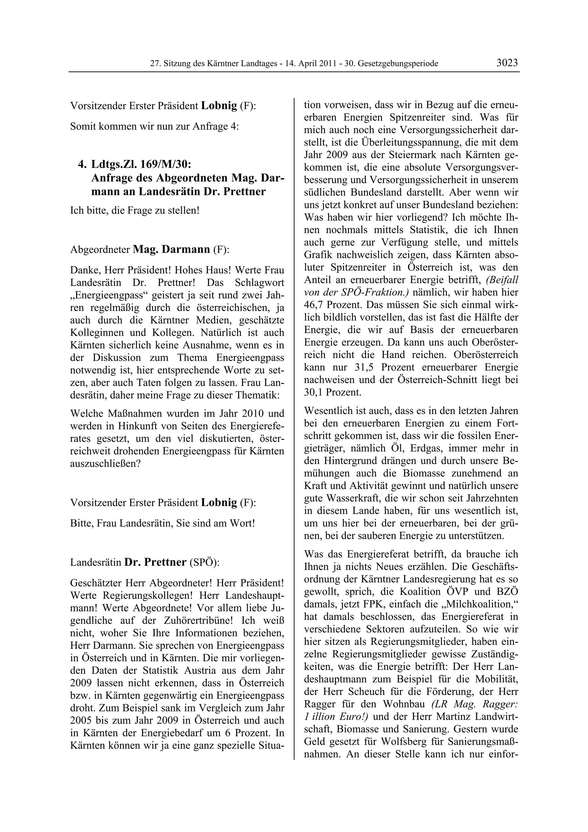 27. Sitzung des Kärntner Landtages - 14. April 2011 - 30. Gesetzgebungsperiode          3023


Vorsitzender Erster Präsident Lobnig (F):                   tion vorweisen, dass wir in Bezug auf die erneu-
Lobnig                                                      erbaren Energien Spitzenreiter sind. Was für
Somit kommen wir nun zur Anfrage 4:                         mich auch noch eine Versorgungssicherheit dar-
                                                            stellt, ist die Überleitungsspannung, die mit dem
                                                            Jahr 2009 aus der Steiermark nach Kärnten ge-
     4. Ldtgs.Zl. 169/M/30:                                 kommen ist, die eine absolute Versorgungsver-
        Anfrage des Abgeordneten Mag. Dar-                  besserung und Versorgungssicherheit in unserem
        mann an Landesrätin Dr. Prettner                    südlichen Bundesland darstellt. Aber wenn wir
                                                            uns jetzt konkret auf unser Bundesland beziehen:
Ich bitte, die Frage zu stellen!
Lobnig
                                                            Was haben wir hier vorliegend? Ich möchte Ih-
                                                            nen nochmals mittels Statistik, die ich Ihnen
                                                            auch gerne zur Verfügung stelle, und mittels
Abgeordneter Mag. Darmann (F):                              Grafik nachweislich zeigen, dass Kärnten abso-
Mag. Darmann

Danke, Herr Präsident! Hohes Haus! Werte Frau               luter Spitzenreiter in Österreich ist, was den
Landesrätin Dr. Prettner! Das Schlagwort                    Anteil an erneuerbarer Energie betrifft, (Beifall
„Energieengpass“ geistert ja seit rund zwei Jah-            von der SPÖ-Fraktion.) nämlich, wir haben hier
ren regelmäßig durch die österreichischen, ja               46,7 Prozent. Das müssen Sie sich einmal wirk-
auch durch die Kärntner Medien, geschätzte                  lich bildlich vorstellen, das ist fast die Hälfte der
Kolleginnen und Kollegen. Natürlich ist auch                Energie, die wir auf Basis der erneuerbaren
Kärnten sicherlich keine Ausnahme, wenn es in               Energie erzeugen. Da kann uns auch Oberöster-
der Diskussion zum Thema Energieengpass                     reich nicht die Hand reichen. Oberösterreich
notwendig ist, hier entsprechende Worte zu set-             kann nur 31,5 Prozent erneuerbarer Energie
zen, aber auch Taten folgen zu lassen. Frau Lan-            nachweisen und der Österreich-Schnitt liegt bei
desrätin, daher meine Frage zu dieser Thematik:             30,1 Prozent.
Welche Maßnahmen wurden im Jahr 2010 und                    Wesentlich ist auch, dass es in den letzten Jahren
werden in Hinkunft von Seiten des Energierefe-              bei den erneuerbaren Energien zu einem Fort-
rates gesetzt, um den viel diskutierten, öster-             schritt gekommen ist, dass wir die fossilen Ener-
reichweit drohenden Energieengpass für Kärnten              gieträger, nämlich Öl, Erdgas, immer mehr in
auszuschließen?                                             den Hintergrund drängen und durch unsere Be-
Mag. Darmann
                                                            mühungen auch die Biomasse zunehmend an
                                                            Kraft und Aktivität gewinnt und natürlich unsere
Vorsitzender Erster Präsident Lobnig (F):                   gute Wasserkraft, die wir schon seit Jahrzehnten
Lobnig
                                                            in diesem Lande haben, für uns wesentlich ist,
Bitte, Frau Landesrätin, Sie sind am Wort!
Lobnig
                                                            um uns hier bei der erneuerbaren, bei der grü-
                                                            nen, bei der sauberen Energie zu unterstützen.
                                                            Was das Energiereferat betrifft, da brauche ich
Landesrätin Dr. Prettner (SPÖ):                             Ihnen ja nichts Neues erzählen. Die Geschäfts-
Dr. Prettner

Geschätzter Herr Abgeordneter! Herr Präsident!              ordnung der Kärntner Landesregierung hat es so
Werte Regierungskollegen! Herr Landeshaupt-                 gewollt, sprich, die Koalition ÖVP und BZÖ
mann! Werte Abgeordnete! Vor allem liebe Ju-                damals, jetzt FPK, einfach die „Milchkoalition,“
gendliche auf der Zuhörertribüne! Ich weiß                  hat damals beschlossen, das Energiereferat in
nicht, woher Sie Ihre Informationen beziehen,               verschiedene Sektoren aufzuteilen. So wie wir
Herr Darmann. Sie sprechen von Energieengpass               hier sitzen als Regierungsmitglieder, haben ein-
in Österreich und in Kärnten. Die mir vorliegen-            zelne Regierungsmitglieder gewisse Zuständig-
den Daten der Statistik Austria aus dem Jahr                keiten, was die Energie betrifft: Der Herr Lan-
2009 lassen nicht erkennen, dass in Österreich              deshauptmann zum Beispiel für die Mobilität,
bzw. in Kärnten gegenwärtig ein Energieengpass              der Herr Scheuch für die Förderung, der Herr
droht. Zum Beispiel sank im Vergleich zum Jahr              Ragger für den Wohnbau (LR Mag. Ragger:
2005 bis zum Jahr 2009 in Österreich und auch               1 illion Euro!) und der Herr Martinz Landwirt-
in Kärnten der Energiebedarf um 6 Prozent. In               schaft, Biomasse und Sanierung. Gestern wurde
Kärnten können wir ja eine ganz spezielle Situa-            Geld gesetzt für Wolfsberg für Sanierungsmaß-
                                                            nahmen. An dieser Stelle kann ich nur einfor-
 