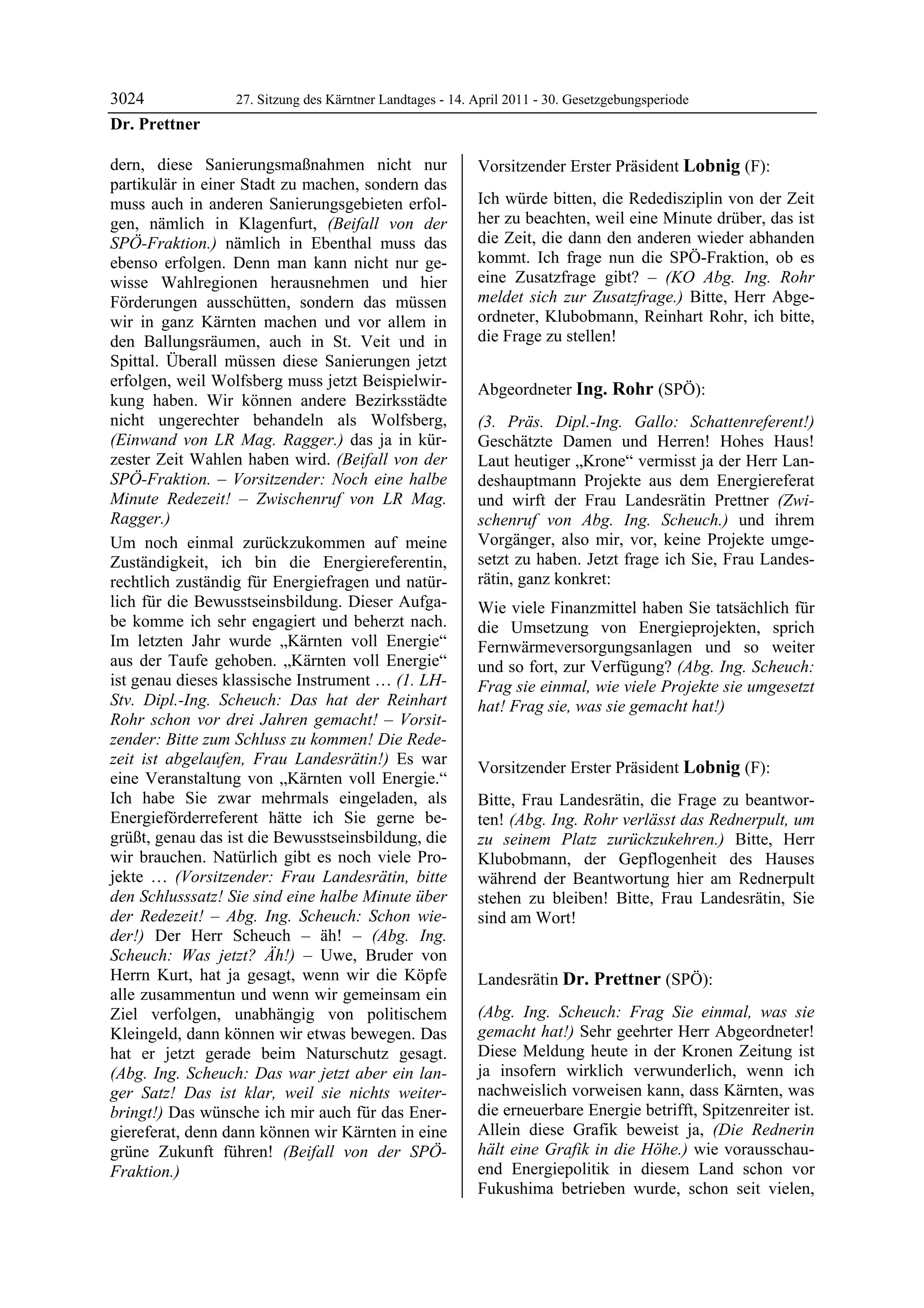 3024              27. Sitzung des Kärntner Landtages - 14. April 2011 - 30. Gesetzgebungsperiode
Dr. Prettner

dern, diese Sanierungsmaßnahmen nicht nur                  Vorsitzender Erster Präsident Lobnig (F):
partikulär in einer Stadt zu machen, sondern das           Lobnig


muss auch in anderen Sanierungsgebieten erfol-             Ich würde bitten, die Rededisziplin von der Zeit
gen, nämlich in Klagenfurt, (Beifall von der               her zu beachten, weil eine Minute drüber, das ist
SPÖ-Fraktion.) nämlich in Ebenthal muss das                die Zeit, die dann den anderen wieder abhanden
ebenso erfolgen. Denn man kann nicht nur ge-               kommt. Ich frage nun die SPÖ-Fraktion, ob es
wisse Wahlregionen herausnehmen und hier                   eine Zusatzfrage gibt? – (KO Abg. Ing. Rohr
Förderungen ausschütten, sondern das müssen                meldet sich zur Zusatzfrage.) Bitte, Herr Abge-
wir in ganz Kärnten machen und vor allem in                ordneter, Klubobmann, Reinhart Rohr, ich bitte,
den Ballungsräumen, auch in St. Veit und in                die Frage zu stellen!
                                                           Lobnig


Spittal. Überall müssen diese Sanierungen jetzt
erfolgen, weil Wolfsberg muss jetzt Beispielwir-
                                                           Abgeordneter Ing. Rohr (SPÖ):
kung haben. Wir können andere Bezirksstädte                Ing. Rohr

nicht ungerechter behandeln als Wolfsberg,                 (3. Präs. Dipl.-Ing. Gallo: Schattenreferent!)
(Einwand von LR Mag. Ragger.) das ja in kür-               Geschätzte Damen und Herren! Hohes Haus!
zester Zeit Wahlen haben wird. (Beifall von der            Laut heutiger „Krone“ vermisst ja der Herr Lan-
SPÖ-Fraktion. – Vorsitzender: Noch eine halbe              deshauptmann Projekte aus dem Energiereferat
Minute Redezeit! – Zwischenruf von LR Mag.                 und wirft der Frau Landesrätin Prettner (Zwi-
Ragger.)                                                   schenruf von Abg. Ing. Scheuch.) und ihrem
Um noch einmal zurückzukommen auf meine                    Vorgänger, also mir, vor, keine Projekte umge-
Zuständigkeit, ich bin die Energiereferentin,              setzt zu haben. Jetzt frage ich Sie, Frau Landes-
rechtlich zuständig für Energiefragen und natür-           rätin, ganz konkret:
lich für die Bewusstseinsbildung. Dieser Aufga-            Wie viele Finanzmittel haben Sie tatsächlich für
be komme ich sehr engagiert und beherzt nach.              die Umsetzung von Energieprojekten, sprich
Im letzten Jahr wurde „Kärnten voll Energie“               Fernwärmeversorgungsanlagen und so weiter
aus der Taufe gehoben. „Kärnten voll Energie“              und so fort, zur Verfügung? (Abg. Ing. Scheuch:
ist genau dieses klassische Instrument … (1. LH-           Frag sie einmal, wie viele Projekte sie umgesetzt
Stv. Dipl.-Ing. Scheuch: Das hat der Reinhart              hat! Frag sie, was sie gemacht hat!)
                                                           Ing. Rohr
Rohr schon vor drei Jahren gemacht! – Vorsit-
zender: Bitte zum Schluss zu kommen! Die Rede-
zeit ist abgelaufen, Frau Landesrätin!) Es war
                                                           Vorsitzender Erster Präsident Lobnig (F):
eine Veranstaltung von „Kärnten voll Energie.“             Lobnig

Ich habe Sie zwar mehrmals eingeladen, als                 Bitte, Frau Landesrätin, die Frage zu beantwor-
Energieförderreferent hätte ich Sie gerne be-              ten! (Abg. Ing. Rohr verlässt das Rednerpult, um
grüßt, genau das ist die Bewusstseinsbildung, die          zu seinem Platz zurückzukehren.) Bitte, Herr
wir brauchen. Natürlich gibt es noch viele Pro-            Klubobmann, der Gepflogenheit des Hauses
jekte … (Vorsitzender: Frau Landesrätin, bitte             während der Beantwortung hier am Rednerpult
den Schlusssatz! Sie sind eine halbe Minute über           stehen zu bleiben! Bitte, Frau Landesrätin, Sie
der Redezeit! – Abg. Ing. Scheuch: Schon wie-              sind am Wort!
                                                           Lobnig

der!) Der Herr Scheuch – äh! – (Abg. Ing.
Scheuch: Was jetzt? Äh!) – Uwe, Bruder von
Herrn Kurt, hat ja gesagt, wenn wir die Köpfe              Landesrätin Dr. Prettner (SPÖ):
alle zusammentun und wenn wir gemeinsam ein                Dr. Prettner

Ziel verfolgen, unabhängig von politischem                 (Abg. Ing. Scheuch: Frag Sie einmal, was sie
Kleingeld, dann können wir etwas bewegen. Das              gemacht hat!) Sehr geehrter Herr Abgeordneter!
hat er jetzt gerade beim Naturschutz gesagt.               Diese Meldung heute in der Kronen Zeitung ist
(Abg. Ing. Scheuch: Das war jetzt aber ein lan-            ja insofern wirklich verwunderlich, wenn ich
ger Satz! Das ist klar, weil sie nichts weiter-            nachweislich vorweisen kann, dass Kärnten, was
bringt!) Das wünsche ich mir auch für das Ener-            die erneuerbare Energie betrifft, Spitzenreiter ist.
giereferat, denn dann können wir Kärnten in eine           Allein diese Grafik beweist ja, (Die Rednerin
grüne Zukunft führen! (Beifall von der SPÖ-                hält eine Grafik in die Höhe.) wie vorausschau-
Fraktion.)
Dr. Prettner
                                                           end Energiepolitik in diesem Land schon vor
                                                           Fukushima betrieben wurde, schon seit vielen,
 