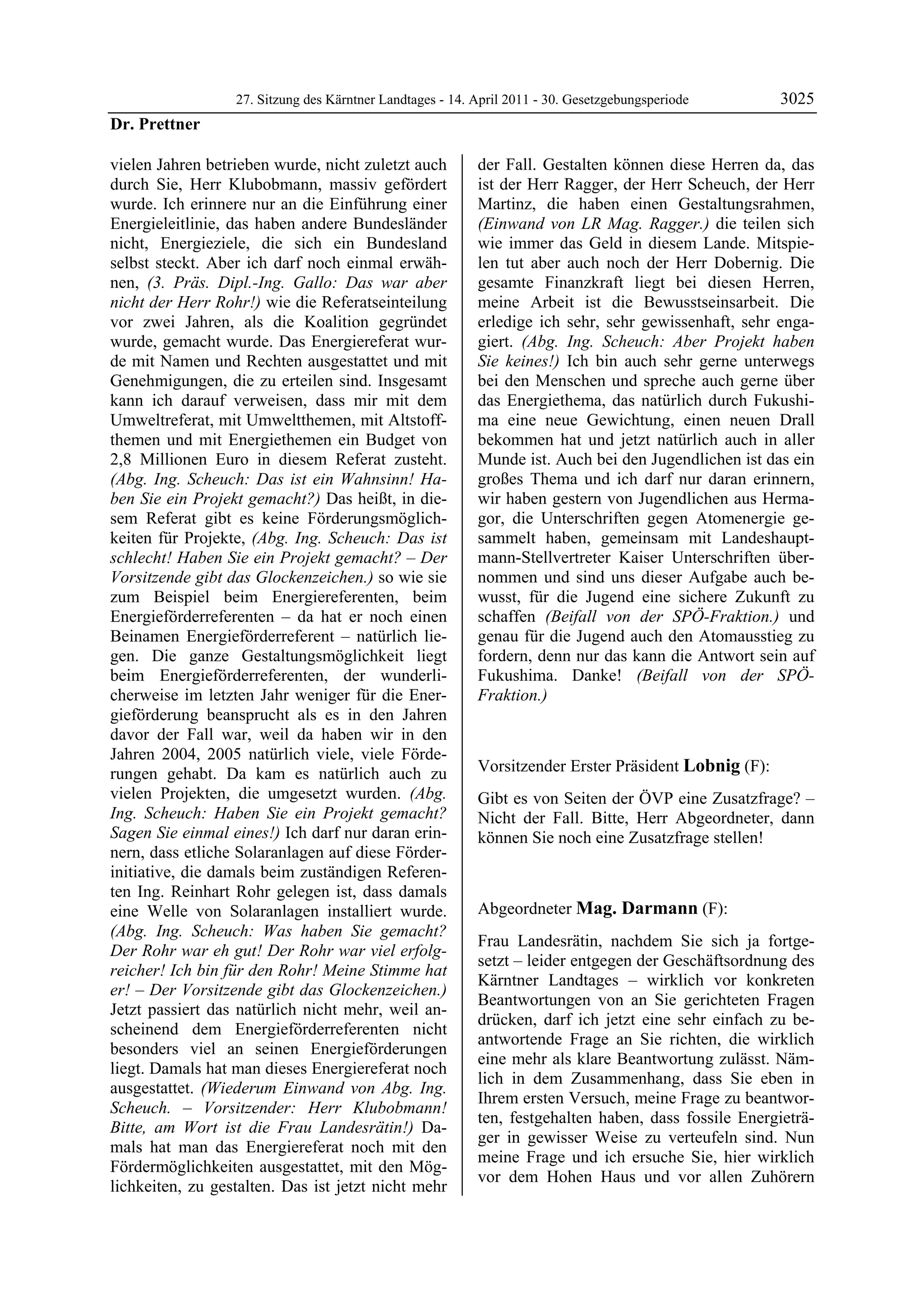 27. Sitzung des Kärntner Landtages - 14. April 2011 - 30. Gesetzgebungsperiode       3025
Dr. Prettner

vielen Jahren betrieben wurde, nicht zuletzt auch          der Fall. Gestalten können diese Herren da, das
durch Sie, Herr Klubobmann, massiv gefördert               ist der Herr Ragger, der Herr Scheuch, der Herr
wurde. Ich erinnere nur an die Einführung einer            Martinz, die haben einen Gestaltungsrahmen,
Energieleitlinie, das haben andere Bundesländer            (Einwand von LR Mag. Ragger.) die teilen sich
nicht, Energieziele, die sich ein Bundesland               wie immer das Geld in diesem Lande. Mitspie-
selbst steckt. Aber ich darf noch einmal erwäh-            len tut aber auch noch der Herr Dobernig. Die
nen, (3. Präs. Dipl.-Ing. Gallo: Das war aber              gesamte Finanzkraft liegt bei diesen Herren,
nicht der Herr Rohr!) wie die Referatseinteilung           meine Arbeit ist die Bewusstseinsarbeit. Die
vor zwei Jahren, als die Koalition gegründet               erledige ich sehr, sehr gewissenhaft, sehr enga-
wurde, gemacht wurde. Das Energiereferat wur-              giert. (Abg. Ing. Scheuch: Aber Projekt haben
de mit Namen und Rechten ausgestattet und mit              Sie keines!) Ich bin auch sehr gerne unterwegs
Genehmigungen, die zu erteilen sind. Insgesamt             bei den Menschen und spreche auch gerne über
kann ich darauf verweisen, dass mir mit dem                das Energiethema, das natürlich durch Fukushi-
Umweltreferat, mit Umweltthemen, mit Altstoff-             ma eine neue Gewichtung, einen neuen Drall
themen und mit Energiethemen ein Budget von                bekommen hat und jetzt natürlich auch in aller
2,8 Millionen Euro in diesem Referat zusteht.              Munde ist. Auch bei den Jugendlichen ist das ein
(Abg. Ing. Scheuch: Das ist ein Wahnsinn! Ha-              großes Thema und ich darf nur daran erinnern,
ben Sie ein Projekt gemacht?) Das heißt, in die-           wir haben gestern von Jugendlichen aus Herma-
sem Referat gibt es keine Förderungsmöglich-               gor, die Unterschriften gegen Atomenergie ge-
keiten für Projekte, (Abg. Ing. Scheuch: Das ist           sammelt haben, gemeinsam mit Landeshaupt-
schlecht! Haben Sie ein Projekt gemacht? – Der             mann-Stellvertreter Kaiser Unterschriften über-
Vorsitzende gibt das Glockenzeichen.) so wie sie           nommen und sind uns dieser Aufgabe auch be-
zum Beispiel beim Energiereferenten, beim                  wusst, für die Jugend eine sichere Zukunft zu
Energieförderreferenten – da hat er noch einen             schaffen (Beifall von der SPÖ-Fraktion.) und
Beinamen Energieförderreferent – natürlich lie-            genau für die Jugend auch den Atomausstieg zu
gen. Die ganze Gestaltungsmöglichkeit liegt                fordern, denn nur das kann die Antwort sein auf
beim Energieförderreferenten, der wunderli-                Fukushima. Danke! (Beifall von der SPÖ-
cherweise im letzten Jahr weniger für die Ener-            Fraktion.)
gieförderung beansprucht als es in den Jahren              Dr. Prettner


davor der Fall war, weil da haben wir in den
Jahren 2004, 2005 natürlich viele, viele Förde-
rungen gehabt. Da kam es natürlich auch zu                 Vorsitzender Erster Präsident Lobnig (F):
                                                           Lobnig
vielen Projekten, die umgesetzt wurden. (Abg.              Gibt es von Seiten der ÖVP eine Zusatzfrage? –
Ing. Scheuch: Haben Sie ein Projekt gemacht?               Nicht der Fall. Bitte, Herr Abgeordneter, dann
Sagen Sie einmal eines!) Ich darf nur daran erin-          können Sie noch eine Zusatzfrage stellen!
                                                           Lobnig
nern, dass etliche Solaranlagen auf diese Förder-
initiative, die damals beim zuständigen Referen-
ten Ing. Reinhart Rohr gelegen ist, dass damals
eine Welle von Solaranlagen installiert wurde.             Abgeordneter Mag. Darmann (F):
(Abg. Ing. Scheuch: Was haben Sie gemacht?                 Mag. Darmann

                                                           Frau Landesrätin, nachdem Sie sich ja fortge-
Der Rohr war eh gut! Der Rohr war viel erfolg-
                                                           setzt – leider entgegen der Geschäftsordnung des
reicher! Ich bin für den Rohr! Meine Stimme hat
                                                           Kärntner Landtages – wirklich vor konkreten
er! – Der Vorsitzende gibt das Glockenzeichen.)
                                                           Beantwortungen von an Sie gerichteten Fragen
Jetzt passiert das natürlich nicht mehr, weil an-
                                                           drücken, darf ich jetzt eine sehr einfach zu be-
scheinend dem Energieförderreferenten nicht
                                                           antwortende Frage an Sie richten, die wirklich
besonders viel an seinen Energieförderungen
                                                           eine mehr als klare Beantwortung zulässt. Näm-
liegt. Damals hat man dieses Energiereferat noch
                                                           lich in dem Zusammenhang, dass Sie eben in
ausgestattet. (Wiederum Einwand von Abg. Ing.
                                                           Ihrem ersten Versuch, meine Frage zu beantwor-
Scheuch. – Vorsitzender: Herr Klubobmann!
                                                           ten, festgehalten haben, dass fossile Energieträ-
Bitte, am Wort ist die Frau Landesrätin!) Da-
                                                           ger in gewisser Weise zu verteufeln sind. Nun
mals hat man das Energiereferat noch mit den
                                                           meine Frage und ich ersuche Sie, hier wirklich
Fördermöglichkeiten ausgestattet, mit den Mög-
                                                           vor dem Hohen Haus und vor allen Zuhörern
lichkeiten, zu gestalten. Das ist jetzt nicht mehr
 