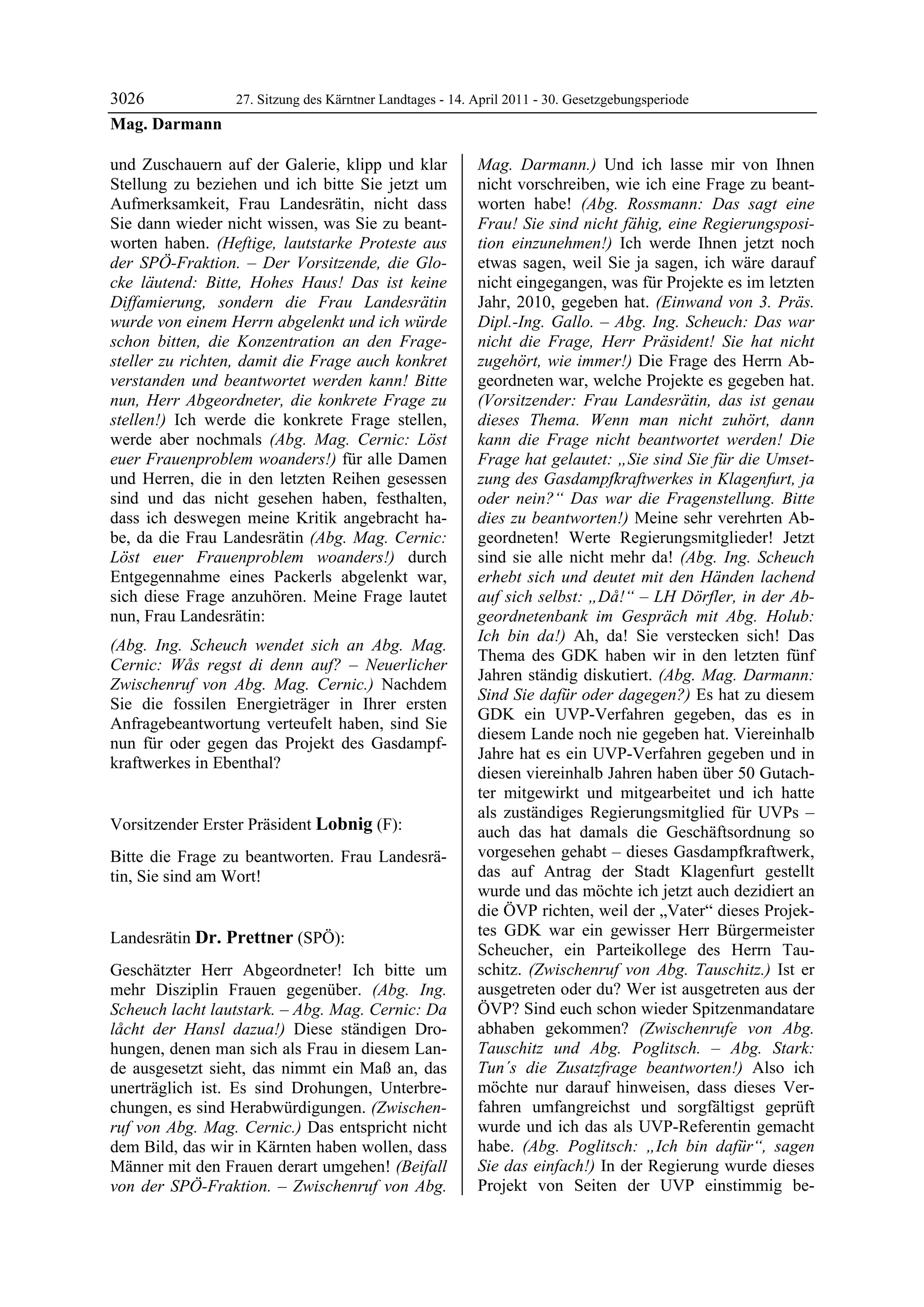 3026         27. Sitzung des Kärntner Landtages - 14. April 2011 - 30. Gesetzgebungsperiode
Mag. Darmann

und Zuschauern auf der Galerie, klipp und klar           Mag. Darmann.) Und ich lasse mir von Ihnen
Stellung zu beziehen und ich bitte Sie jetzt um          nicht vorschreiben, wie ich eine Frage zu beant-
Aufmerksamkeit, Frau Landesrätin, nicht dass             worten habe! (Abg. Rossmann: Das sagt eine
Sie dann wieder nicht wissen, was Sie zu beant-          Frau! Sie sind nicht fähig, eine Regierungsposi-
worten haben. (Heftige, lautstarke Proteste aus          tion einzunehmen!) Ich werde Ihnen jetzt noch
der SPÖ-Fraktion. – Der Vorsitzende, die Glo-            etwas sagen, weil Sie ja sagen, ich wäre darauf
cke läutend: Bitte, Hohes Haus! Das ist keine            nicht eingegangen, was für Projekte es im letzten
Diffamierung, sondern die Frau Landesrätin               Jahr, 2010, gegeben hat. (Einwand von 3. Präs.
wurde von einem Herrn abgelenkt und ich würde            Dipl.-Ing. Gallo. – Abg. Ing. Scheuch: Das war
schon bitten, die Konzentration an den Frage-            nicht die Frage, Herr Präsident! Sie hat nicht
steller zu richten, damit die Frage auch konkret         zugehört, wie immer!) Die Frage des Herrn Ab-
verstanden und beantwortet werden kann! Bitte            geordneten war, welche Projekte es gegeben hat.
nun, Herr Abgeordneter, die konkrete Frage zu            (Vorsitzender: Frau Landesrätin, das ist genau
stellen!) Ich werde die konkrete Frage stellen,          dieses Thema. Wenn man nicht zuhört, dann
werde aber nochmals (Abg. Mag. Cernic: Löst              kann die Frage nicht beantwortet werden! Die
euer Frauenproblem woanders!) für alle Damen             Frage hat gelautet: „Sie sind Sie für die Umset-
und Herren, die in den letzten Reihen gesessen           zung des Gasdampfkraftwerkes in Klagenfurt, ja
sind und das nicht gesehen haben, festhalten,            oder nein?“ Das war die Fragenstellung. Bitte
dass ich deswegen meine Kritik angebracht ha-            dies zu beantworten!) Meine sehr verehrten Ab-
be, da die Frau Landesrätin (Abg. Mag. Cernic:           geordneten! Werte Regierungsmitglieder! Jetzt
Löst euer Frauenproblem woanders!) durch                 sind sie alle nicht mehr da! (Abg. Ing. Scheuch
Entgegennahme eines Packerls abgelenkt war,              erhebt sich und deutet mit den Händen lachend
sich diese Frage anzuhören. Meine Frage lautet           auf sich selbst: „Då!“ – LH Dörfler, in der Ab-
nun, Frau Landesrätin:                                   geordnetenbank im Gespräch mit Abg. Holub:
                                                         Ich bin da!) Ah, da! Sie verstecken sich! Das
(Abg. Ing. Scheuch wendet sich an Abg. Mag.
                                                         Thema des GDK haben wir in den letzten fünf
Cernic: Wås regst di denn auf? – Neuerlicher
                                                         Jahren ständig diskutiert. (Abg. Mag. Darmann:
Zwischenruf von Abg. Mag. Cernic.) Nachdem
                                                         Sind Sie dafür oder dagegen?) Es hat zu diesem
Sie die fossilen Energieträger in Ihrer ersten
                                                         GDK ein UVP-Verfahren gegeben, das es in
Anfragebeantwortung verteufelt haben, sind Sie
                                                         diesem Lande noch nie gegeben hat. Viereinhalb
nun für oder gegen das Projekt des Gasdampf-
                                                         Jahre hat es ein UVP-Verfahren gegeben und in
kraftwerkes in Ebenthal?
Mag. Darmann
                                                         diesen viereinhalb Jahren haben über 50 Gutach-
                                                         ter mitgewirkt und mitgearbeitet und ich hatte
                                                         als zuständiges Regierungsmitglied für UVPs –
Vorsitzender Erster Präsident Lobnig (F):                auch das hat damals die Geschäftsordnung so
Lobnig

Bitte die Frage zu beantworten. Frau Landesrä-           vorgesehen gehabt – dieses Gasdampfkraftwerk,
tin, Sie sind am Wort!                                   das auf Antrag der Stadt Klagenfurt gestellt
Lobnig
                                                         wurde und das möchte ich jetzt auch dezidiert an
                                                         die ÖVP richten, weil der „Vater“ dieses Projek-
Landesrätin Dr. Prettner (SPÖ):                          tes GDK war ein gewisser Herr Bürgermeister
Dr. Prettner
                                                         Scheucher, ein Parteikollege des Herrn Tau-
Geschätzter Herr Abgeordneter! Ich bitte um              schitz. (Zwischenruf von Abg. Tauschitz.) Ist er
mehr Disziplin Frauen gegenüber. (Abg. Ing.              ausgetreten oder du? Wer ist ausgetreten aus der
Scheuch lacht lautstark. – Abg. Mag. Cernic: Da          ÖVP? Sind euch schon wieder Spitzenmandatare
låcht der Hansl dazua!) Diese ständigen Dro-             abhaben gekommen? (Zwischenrufe von Abg.
hungen, denen man sich als Frau in diesem Lan-           Tauschitz und Abg. Poglitsch. – Abg. Stark:
de ausgesetzt sieht, das nimmt ein Maß an, das           Tun´s die Zusatzfrage beantworten!) Also ich
unerträglich ist. Es sind Drohungen, Unterbre-           möchte nur darauf hinweisen, dass dieses Ver-
chungen, es sind Herabwürdigungen. (Zwischen-            fahren umfangreichst und sorgfältigst geprüft
ruf von Abg. Mag. Cernic.) Das entspricht nicht          wurde und ich das als UVP-Referentin gemacht
dem Bild, das wir in Kärnten haben wollen, dass          habe. (Abg. Poglitsch: „Ich bin dafür“, sagen
Männer mit den Frauen derart umgehen! (Beifall           Sie das einfach!) In der Regierung wurde dieses
von der SPÖ-Fraktion. – Zwischenruf von Abg.             Projekt von Seiten der UVP einstimmig be-
 