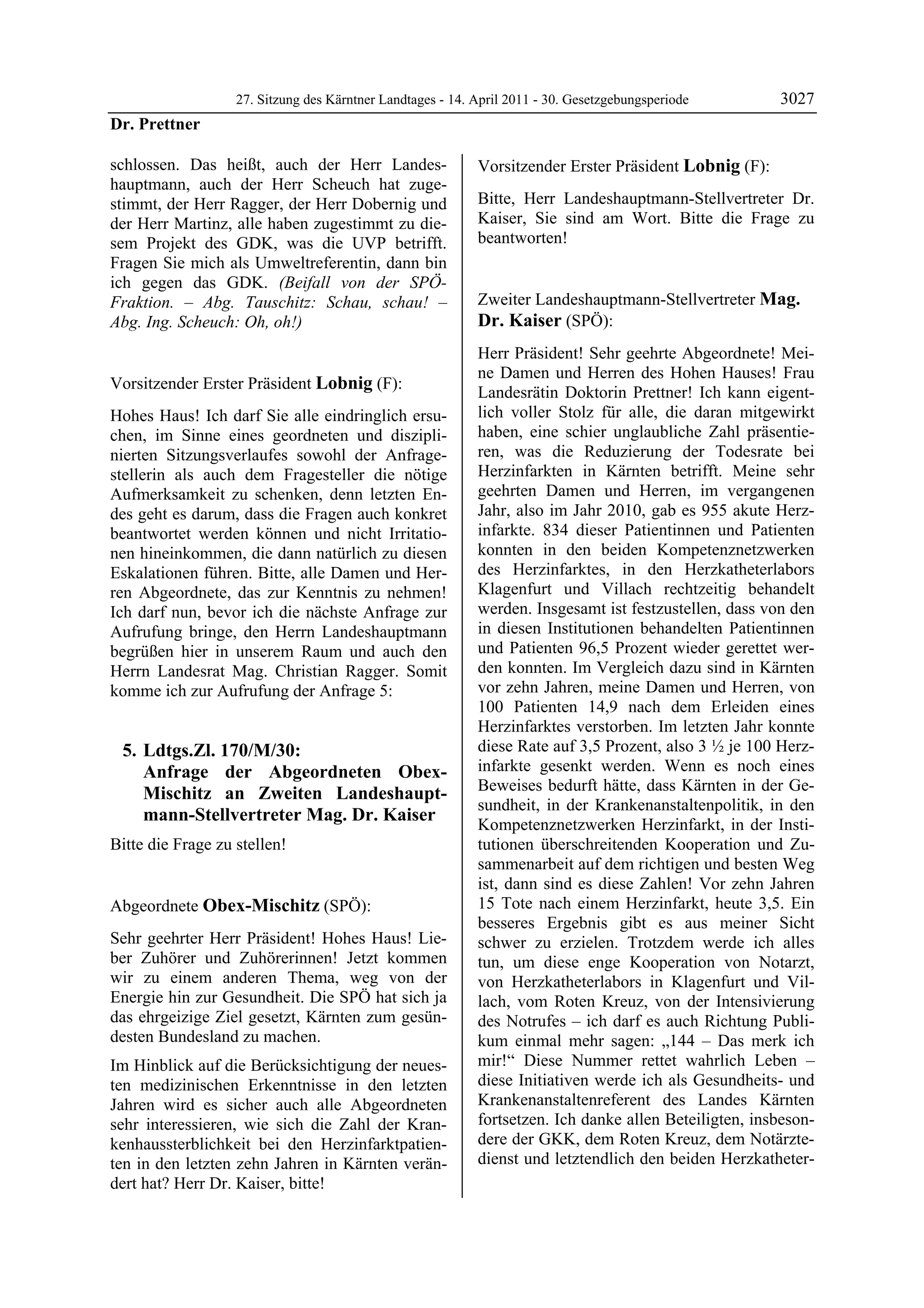 27. Sitzung des Kärntner Landtages - 14. April 2011 - 30. Gesetzgebungsperiode       3027
Dr. Prettner

schlossen. Das heißt, auch der Herr Landes-                 Vorsitzender Erster Präsident Lobnig (F):
hauptmann, auch der Herr Scheuch hat zuge-                  Lobnig


stimmt, der Herr Ragger, der Herr Dobernig und              Bitte, Herr Landeshauptmann-Stellvertreter Dr.
der Herr Martinz, alle haben zugestimmt zu die-             Kaiser, Sie sind am Wort. Bitte die Frage zu
sem Projekt des GDK, was die UVP betrifft.                  beantworten!
                                                            Lobnig


Fragen Sie mich als Umweltreferentin, dann bin
ich gegen das GDK. (Beifall von der SPÖ-
Fraktion. – Abg. Tauschitz: Schau, schau! –                 Zweiter Landeshauptmann-Stellvertreter Mag.
Abg. Ing. Scheuch: Oh, oh!)
Dr. Prettner
                                                            Dr. Kaiser (SPÖ):
                                                            Mag. Dr. Kaiser

                                                            Herr Präsident! Sehr geehrte Abgeordnete! Mei-
                                                            ne Damen und Herren des Hohen Hauses! Frau
Vorsitzender Erster Präsident Lobnig (F):
Lobnig
                                                            Landesrätin Doktorin Prettner! Ich kann eigent-
Hohes Haus! Ich darf Sie alle eindringlich ersu-            lich voller Stolz für alle, die daran mitgewirkt
chen, im Sinne eines geordneten und diszipli-               haben, eine schier unglaubliche Zahl präsentie-
nierten Sitzungsverlaufes sowohl der Anfrage-               ren, was die Reduzierung der Todesrate bei
stellerin als auch dem Fragesteller die nötige              Herzinfarkten in Kärnten betrifft. Meine sehr
Aufmerksamkeit zu schenken, denn letzten En-                geehrten Damen und Herren, im vergangenen
des geht es darum, dass die Fragen auch konkret             Jahr, also im Jahr 2010, gab es 955 akute Herz-
beantwortet werden können und nicht Irritatio-              infarkte. 834 dieser Patientinnen und Patienten
nen hineinkommen, die dann natürlich zu diesen              konnten in den beiden Kompetenznetzwerken
Eskalationen führen. Bitte, alle Damen und Her-             des Herzinfarktes, in den Herzkatheterlabors
ren Abgeordnete, das zur Kenntnis zu nehmen!                Klagenfurt und Villach rechtzeitig behandelt
Ich darf nun, bevor ich die nächste Anfrage zur             werden. Insgesamt ist festzustellen, dass von den
Aufrufung bringe, den Herrn Landeshauptmann                 in diesen Institutionen behandelten Patientinnen
begrüßen hier in unserem Raum und auch den                  und Patienten 96,5 Prozent wieder gerettet wer-
Herrn Landesrat Mag. Christian Ragger. Somit                den konnten. Im Vergleich dazu sind in Kärnten
komme ich zur Aufrufung der Anfrage 5:                      vor zehn Jahren, meine Damen und Herren, von
                                                            100 Patienten 14,9 nach dem Erleiden eines
                                                            Herzinfarktes verstorben. Im letzten Jahr konnte
     5. Ldtgs.Zl. 170/M/30:                                 diese Rate auf 3,5 Prozent, also 3 ½ je 100 Herz-
        Anfrage der Abgeordneten Obex-                      infarkte gesenkt werden. Wenn es noch eines
        Mischitz an Zweiten Landeshaupt-                    Beweises bedurft hätte, dass Kärnten in der Ge-
                                                            sundheit, in der Krankenanstaltenpolitik, in den
        mann-Stellvertreter Mag. Dr. Kaiser
                                                            Kompetenznetzwerken Herzinfarkt, in der Insti-
Bitte die Frage zu stellen!
Lobnig
                                                            tutionen überschreitenden Kooperation und Zu-
                                                            sammenarbeit auf dem richtigen und besten Weg
                                                            ist, dann sind es diese Zahlen! Vor zehn Jahren
Abgeordnete Obex-Mischitz (SPÖ):                            15 Tote nach einem Herzinfarkt, heute 3,5. Ein
Obex-Mischitz                                               besseres Ergebnis gibt es aus meiner Sicht
Sehr geehrter Herr Präsident! Hohes Haus! Lie-              schwer zu erzielen. Trotzdem werde ich alles
ber Zuhörer und Zuhörerinnen! Jetzt kommen                  tun, um diese enge Kooperation von Notarzt,
wir zu einem anderen Thema, weg von der                     von Herzkatheterlabors in Klagenfurt und Vil-
Energie hin zur Gesundheit. Die SPÖ hat sich ja             lach, vom Roten Kreuz, von der Intensivierung
das ehrgeizige Ziel gesetzt, Kärnten zum gesün-             des Notrufes – ich darf es auch Richtung Publi-
desten Bundesland zu machen.                                kum einmal mehr sagen: „144 – Das merk ich
Im Hinblick auf die Berücksichtigung der neues-             mir!“ Diese Nummer rettet wahrlich Leben –
ten medizinischen Erkenntnisse in den letzten               diese Initiativen werde ich als Gesundheits- und
Jahren wird es sicher auch alle Abgeordneten                Krankenanstaltenreferent des Landes Kärnten
sehr interessieren, wie sich die Zahl der Kran-             fortsetzen. Ich danke allen Beteiligten, insbeson-
kenhaussterblichkeit bei den Herzinfarktpatien-             dere der GKK, dem Roten Kreuz, dem Notärzte-
ten in den letzten zehn Jahren in Kärnten verän-            dienst und letztendlich den beiden Herzkatheter-
dert hat? Herr Dr. Kaiser, bitte!
Obex-Mischitz
 