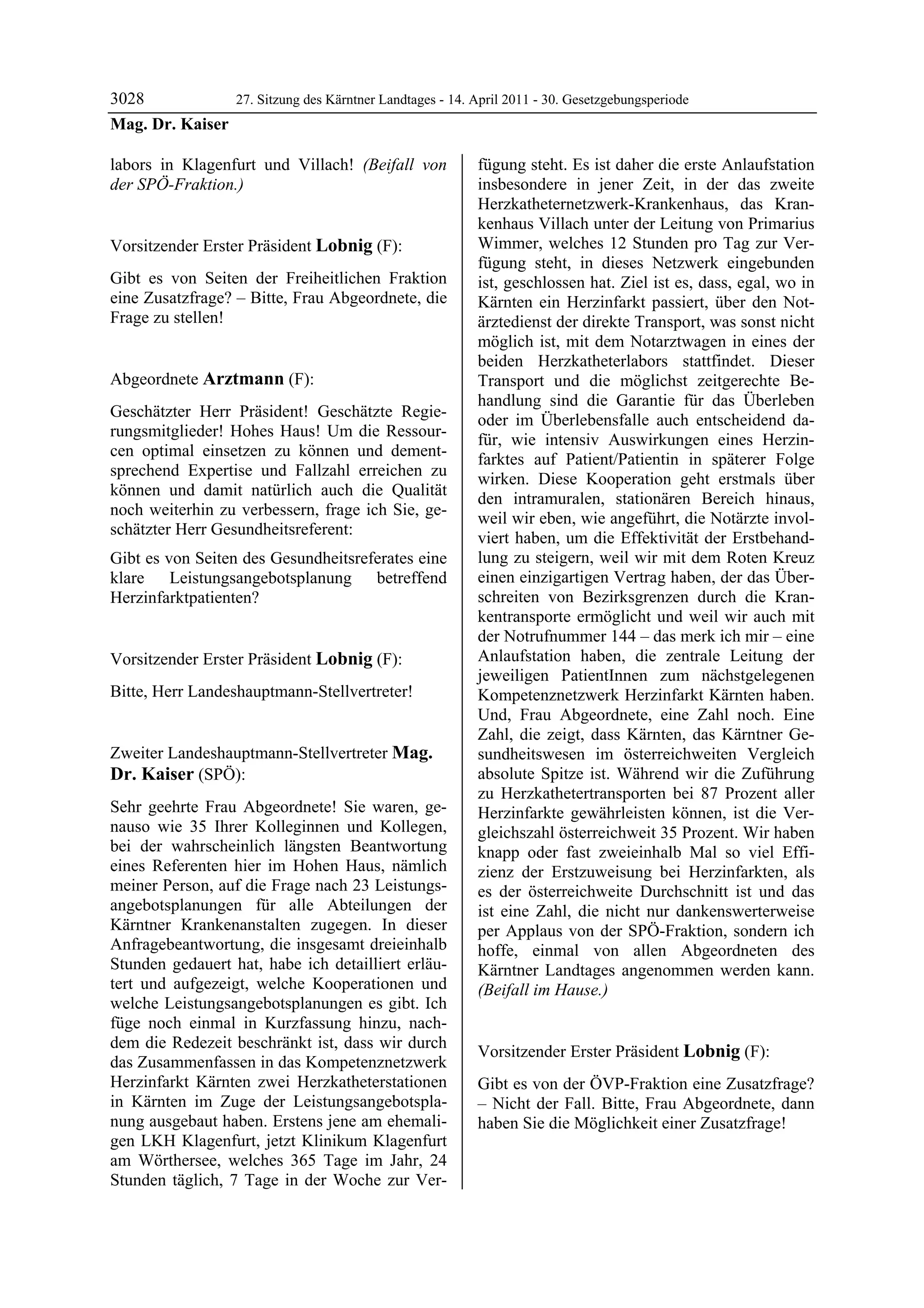 3028            27. Sitzung des Kärntner Landtages - 14. April 2011 - 30. Gesetzgebungsperiode
Mag. Dr. Kaiser

labors in Klagenfurt und Villach! (Beifall von             fügung steht. Es ist daher die erste Anlaufstation
der SPÖ-Fraktion.)
Mag. Dr. Kaiser
                                                           insbesondere in jener Zeit, in der das zweite
                                                           Herzkatheternetzwerk-Krankenhaus, das Kran-
                                                           kenhaus Villach unter der Leitung von Primarius
Vorsitzender Erster Präsident Lobnig (F):                  Wimmer, welches 12 Stunden pro Tag zur Ver-
Lobnig                                                     fügung steht, in dieses Netzwerk eingebunden
Gibt es von Seiten der Freiheitlichen Fraktion             ist, geschlossen hat. Ziel ist es, dass, egal, wo in
eine Zusatzfrage? – Bitte, Frau Abgeordnete, die           Kärnten ein Herzinfarkt passiert, über den Not-
Frage zu stellen!
Lobnig                                                     ärztedienst der direkte Transport, was sonst nicht
                                                           möglich ist, mit dem Notarztwagen in eines der
                                                           beiden Herzkatheterlabors stattfindet. Dieser
Abgeordnete Arztmann (F):                                  Transport und die möglichst zeitgerechte Be-
Arztmann
                                                           handlung sind die Garantie für das Überleben
Geschätzter Herr Präsident! Geschätzte Regie-
                                                           oder im Überlebensfalle auch entscheidend da-
rungsmitglieder! Hohes Haus! Um die Ressour-
                                                           für, wie intensiv Auswirkungen eines Herzin-
cen optimal einsetzen zu können und dement-
                                                           farktes auf Patient/Patientin in späterer Folge
sprechend Expertise und Fallzahl erreichen zu
                                                           wirken. Diese Kooperation geht erstmals über
können und damit natürlich auch die Qualität
                                                           den intramuralen, stationären Bereich hinaus,
noch weiterhin zu verbessern, frage ich Sie, ge-
                                                           weil wir eben, wie angeführt, die Notärzte invol-
schätzter Herr Gesundheitsreferent:
                                                           viert haben, um die Effektivität der Erstbehand-
Gibt es von Seiten des Gesundheitsreferates eine           lung zu steigern, weil wir mit dem Roten Kreuz
klare Leistungsangebotsplanung betreffend                  einen einzigartigen Vertrag haben, der das Über-
Herzinfarktpatienten?
Arztmann
                                                           schreiten von Bezirksgrenzen durch die Kran-
                                                           kentransporte ermöglicht und weil wir auch mit
                                                           der Notrufnummer 144 – das merk ich mir – eine
Vorsitzender Erster Präsident Lobnig (F):                  Anlaufstation haben, die zentrale Leitung der
Lobnig                                                     jeweiligen PatientInnen zum nächstgelegenen
Bitte, Herr Landeshauptmann-Stellvertreter!
Lobnig                                                     Kompetenznetzwerk Herzinfarkt Kärnten haben.
                                                           Und, Frau Abgeordnete, eine Zahl noch. Eine
                                                           Zahl, die zeigt, dass Kärnten, das Kärntner Ge-
Zweiter Landeshauptmann-Stellvertreter Mag.                sundheitswesen im österreichweiten Vergleich
Dr. Kaiser (SPÖ):                                          absolute Spitze ist. Während wir die Zuführung
Mag. Dr. Kaiser                                            zu Herzkathetertransporten bei 87 Prozent aller
Sehr geehrte Frau Abgeordnete! Sie waren, ge-              Herzinfarkte gewährleisten können, ist die Ver-
nauso wie 35 Ihrer Kolleginnen und Kollegen,               gleichszahl österreichweit 35 Prozent. Wir haben
bei der wahrscheinlich längsten Beantwortung               knapp oder fast zweieinhalb Mal so viel Effi-
eines Referenten hier im Hohen Haus, nämlich               zienz der Erstzuweisung bei Herzinfarkten, als
meiner Person, auf die Frage nach 23 Leistungs-            es der österreichweite Durchschnitt ist und das
angebotsplanungen für alle Abteilungen der                 ist eine Zahl, die nicht nur dankenswerterweise
Kärntner Krankenanstalten zugegen. In dieser               per Applaus von der SPÖ-Fraktion, sondern ich
Anfragebeantwortung, die insgesamt dreieinhalb             hoffe, einmal von allen Abgeordneten des
Stunden gedauert hat, habe ich detailliert erläu-          Kärntner Landtages angenommen werden kann.
tert und aufgezeigt, welche Kooperationen und              (Beifall im Hause.)
                                                           Mag. Dr. Kaiser
welche Leistungsangebotsplanungen es gibt. Ich
füge noch einmal in Kurzfassung hinzu, nach-
dem die Redezeit beschränkt ist, dass wir durch
                                                           Vorsitzender Erster Präsident Lobnig (F):
das Zusammenfassen in das Kompetenznetzwerk                Lobnig

Herzinfarkt Kärnten zwei Herzkatheterstationen             Gibt es von der ÖVP-Fraktion eine Zusatzfrage?
in Kärnten im Zuge der Leistungsangebotspla-               – Nicht der Fall. Bitte, Frau Abgeordnete, dann
nung ausgebaut haben. Erstens jene am ehemali-             haben Sie die Möglichkeit einer Zusatzfrage!
                                                           Lobnig

gen LKH Klagenfurt, jetzt Klinikum Klagenfurt
am Wörthersee, welches 365 Tage im Jahr, 24
Stunden täglich, 7 Tage in der Woche zur Ver-
 