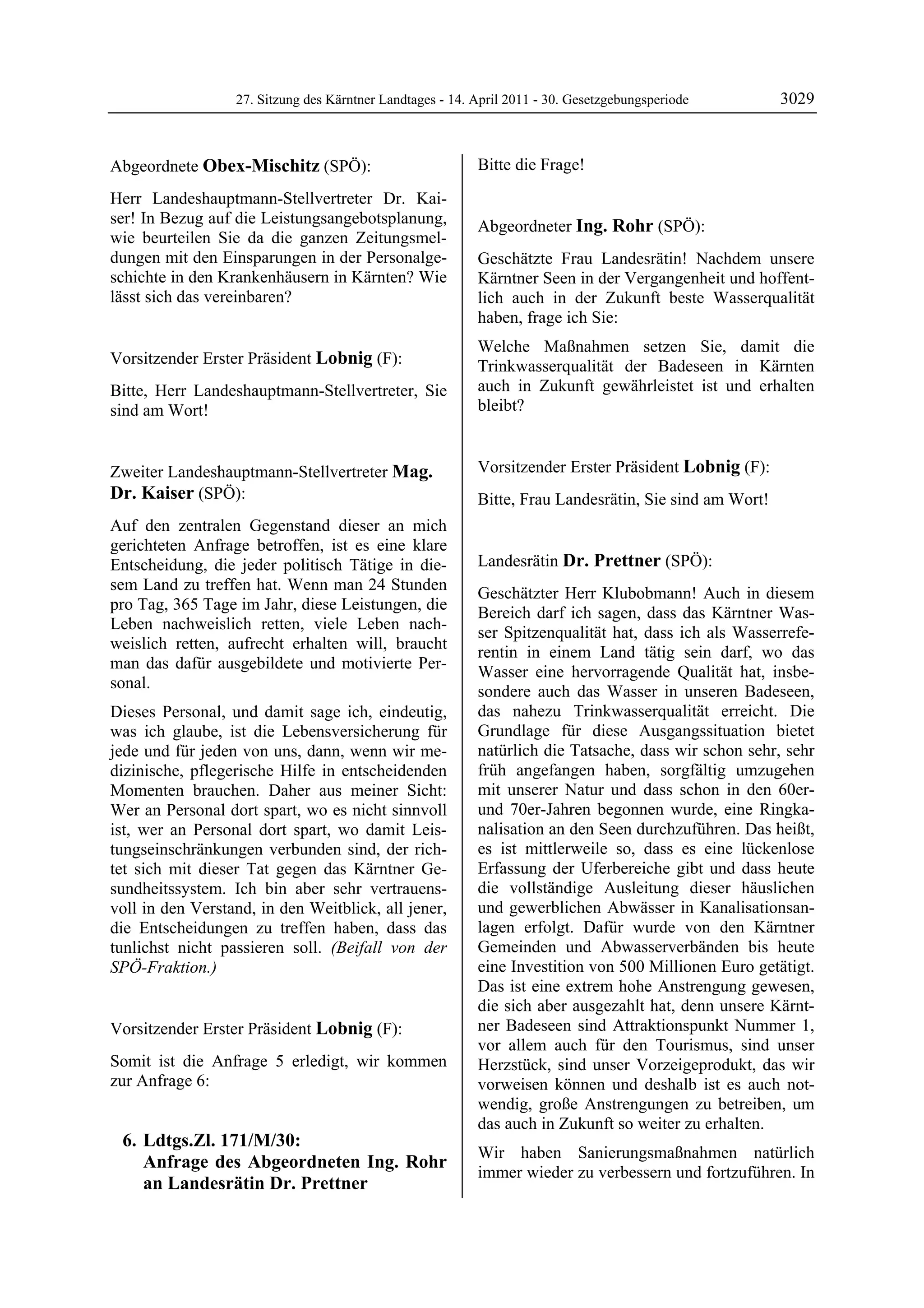 27. Sitzung des Kärntner Landtages - 14. April 2011 - 30. Gesetzgebungsperiode        3029


Abgeordnete Obex-Mischitz (SPÖ):                           Bitte die Frage!
                                                           Lobnig

Obex-Mischitz

Herr Landeshauptmann-Stellvertreter Dr. Kai-
ser! In Bezug auf die Leistungsangebotsplanung,            Abgeordneter Ing. Rohr (SPÖ):
wie beurteilen Sie da die ganzen Zeitungsmel-              Ing. Rohr

dungen mit den Einsparungen in der Personalge-             Geschätzte Frau Landesrätin! Nachdem unsere
schichte in den Krankenhäusern in Kärnten? Wie             Kärntner Seen in der Vergangenheit und hoffent-
lässt sich das vereinbaren?
Obex-Mischitz
                                                           lich auch in der Zukunft beste Wasserqualität
                                                           haben, frage ich Sie:
                                                           Welche Maßnahmen setzen Sie, damit die
Vorsitzender Erster Präsident Lobnig (F):                  Trinkwasserqualität der Badeseen in Kärnten
Lobnig

Bitte, Herr Landeshauptmann-Stellvertreter, Sie            auch in Zukunft gewährleistet ist und erhalten
sind am Wort!                                              bleibt?
                                                           Ing. Rohr
Lobnig




Zweiter Landeshauptmann-Stellvertreter Mag.                Vorsitzender Erster Präsident Lobnig (F):
                                                           Lobnig
Dr. Kaiser (SPÖ):                                          Bitte, Frau Landesrätin, Sie sind am Wort!
                                                           Lobnig
Mag. Dr. Kaiser

Auf den zentralen Gegenstand dieser an mich
gerichteten Anfrage betroffen, ist es eine klare
Entscheidung, die jeder politisch Tätige in die-           Landesrätin Dr. Prettner (SPÖ):
                                                           Dr. Prettner
sem Land zu treffen hat. Wenn man 24 Stunden
                                                           Geschätzter Herr Klubobmann! Auch in diesem
pro Tag, 365 Tage im Jahr, diese Leistungen, die
                                                           Bereich darf ich sagen, dass das Kärntner Was-
Leben nachweislich retten, viele Leben nach-
                                                           ser Spitzenqualität hat, dass ich als Wasserrefe-
weislich retten, aufrecht erhalten will, braucht
                                                           rentin in einem Land tätig sein darf, wo das
man das dafür ausgebildete und motivierte Per-
                                                           Wasser eine hervorragende Qualität hat, insbe-
sonal.
                                                           sondere auch das Wasser in unseren Badeseen,
Dieses Personal, und damit sage ich, eindeutig,            das nahezu Trinkwasserqualität erreicht. Die
was ich glaube, ist die Lebensversicherung für             Grundlage für diese Ausgangssituation bietet
jede und für jeden von uns, dann, wenn wir me-             natürlich die Tatsache, dass wir schon sehr, sehr
dizinische, pflegerische Hilfe in entscheidenden           früh angefangen haben, sorgfältig umzugehen
Momenten brauchen. Daher aus meiner Sicht:                 mit unserer Natur und dass schon in den 60er-
Wer an Personal dort spart, wo es nicht sinnvoll           und 70er-Jahren begonnen wurde, eine Ringka-
ist, wer an Personal dort spart, wo damit Leis-            nalisation an den Seen durchzuführen. Das heißt,
tungseinschränkungen verbunden sind, der rich-             es ist mittlerweile so, dass es eine lückenlose
tet sich mit dieser Tat gegen das Kärntner Ge-             Erfassung der Uferbereiche gibt und dass heute
sundheitssystem. Ich bin aber sehr vertrauens-             die vollständige Ausleitung dieser häuslichen
voll in den Verstand, in den Weitblick, all jener,         und gewerblichen Abwässer in Kanalisationsan-
die Entscheidungen zu treffen haben, dass das              lagen erfolgt. Dafür wurde von den Kärntner
tunlichst nicht passieren soll. (Beifall von der           Gemeinden und Abwasserverbänden bis heute
SPÖ-Fraktion.)
Mag. Dr. Kaiser
                                                           eine Investition von 500 Millionen Euro getätigt.
                                                           Das ist eine extrem hohe Anstrengung gewesen,
                                                           die sich aber ausgezahlt hat, denn unsere Kärnt-
Vorsitzender Erster Präsident Lobnig (F):                  ner Badeseen sind Attraktionspunkt Nummer 1,
Lobnig                                                     vor allem auch für den Tourismus, sind unser
Somit ist die Anfrage 5 erledigt, wir kommen               Herzstück, sind unser Vorzeigeprodukt, das wir
zur Anfrage 6:                                             vorweisen können und deshalb ist es auch not-
                                                           wendig, große Anstrengungen zu betreiben, um
                                                           das auch in Zukunft so weiter zu erhalten.
    6. Ldtgs.Zl. 171/M/30:
                                                           Wir haben Sanierungsmaßnahmen natürlich
       Anfrage des Abgeordneten Ing. Rohr
                                                           immer wieder zu verbessern und fortzuführen. In
       an Landesrätin Dr. Prettner
 