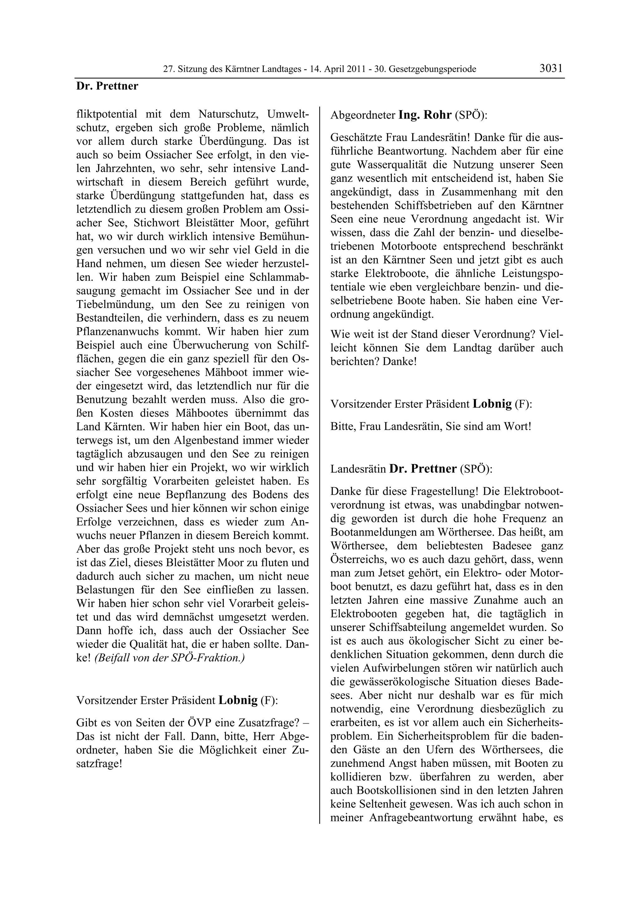 27. Sitzung des Kärntner Landtages - 14. April 2011 - 30. Gesetzgebungsperiode        3031
Dr. Prettner

fliktpotential mit dem Naturschutz, Umwelt-                 Abgeordneter Ing. Rohr (SPÖ):
schutz, ergeben sich große Probleme, nämlich                Ing. Rohr


vor allem durch starke Überdüngung. Das ist                 Geschätzte Frau Landesrätin! Danke für die aus-
auch so beim Ossiacher See erfolgt, in den vie-             führliche Beantwortung. Nachdem aber für eine
len Jahrzehnten, wo sehr, sehr intensive Land-              gute Wasserqualität die Nutzung unserer Seen
wirtschaft in diesem Bereich geführt wurde,                 ganz wesentlich mit entscheidend ist, haben Sie
starke Überdüngung stattgefunden hat, dass es               angekündigt, dass in Zusammenhang mit den
letztendlich zu diesem großen Problem am Ossi-              bestehenden Schiffsbetrieben auf den Kärntner
acher See, Stichwort Bleistätter Moor, geführt              Seen eine neue Verordnung angedacht ist. Wir
hat, wo wir durch wirklich intensive Bemühun-               wissen, dass die Zahl der benzin- und dieselbe-
gen versuchen und wo wir sehr viel Geld in die              triebenen Motorboote entsprechend beschränkt
Hand nehmen, um diesen See wieder herzustel-                ist an den Kärntner Seen und jetzt gibt es auch
len. Wir haben zum Beispiel eine Schlammab-                 starke Elektroboote, die ähnliche Leistungspo-
saugung gemacht im Ossiacher See und in der                 tentiale wie eben vergleichbare benzin- und die-
Tiebelmündung, um den See zu reinigen von                   selbetriebene Boote haben. Sie haben eine Ver-
Bestandteilen, die verhindern, dass es zu neuem             ordnung angekündigt.
Pflanzenanwuchs kommt. Wir haben hier zum                   Wie weit ist der Stand dieser Verordnung? Viel-
Beispiel auch eine Überwucherung von Schilf-                leicht können Sie dem Landtag darüber auch
flächen, gegen die ein ganz speziell für den Os-            berichten? Danke!
                                                            Ing. Rohr
siacher See vorgesehenes Mähboot immer wie-
der eingesetzt wird, das letztendlich nur für die
Benutzung bezahlt werden muss. Also die gro-                Vorsitzender Erster Präsident Lobnig (F):
ßen Kosten dieses Mähbootes übernimmt das                   Lobnig

Land Kärnten. Wir haben hier ein Boot, das un-              Bitte, Frau Landesrätin, Sie sind am Wort!
                                                            Lobnig

terwegs ist, um den Algenbestand immer wieder
tagtäglich abzusaugen und den See zu reinigen
und wir haben hier ein Projekt, wo wir wirklich             Landesrätin Dr. Prettner (SPÖ):
sehr sorgfältig Vorarbeiten geleistet haben. Es             Dr. Prettner


erfolgt eine neue Bepflanzung des Bodens des                Danke für diese Fragestellung! Die Elektroboot-
Ossiacher Sees und hier können wir schon einige             verordnung ist etwas, was unabdingbar notwen-
Erfolge verzeichnen, dass es wieder zum An-                 dig geworden ist durch die hohe Frequenz an
wuchs neuer Pflanzen in diesem Bereich kommt.               Bootanmeldungen am Wörthersee. Das heißt, am
Aber das große Projekt steht uns noch bevor, es             Wörthersee, dem beliebtesten Badesee ganz
ist das Ziel, dieses Bleistätter Moor zu fluten und         Österreichs, wo es auch dazu gehört, dass, wenn
dadurch auch sicher zu machen, um nicht neue                man zum Jetset gehört, ein Elektro- oder Motor-
Belastungen für den See einfließen zu lassen.               boot benutzt, es dazu geführt hat, dass es in den
Wir haben hier schon sehr viel Vorarbeit geleis-            letzten Jahren eine massive Zunahme auch an
tet und das wird demnächst umgesetzt werden.                Elektrobooten gegeben hat, die tagtäglich in
Dann hoffe ich, dass auch der Ossiacher See                 unserer Schiffsabteilung angemeldet wurden. So
wieder die Qualität hat, die er haben sollte. Dan-          ist es auch aus ökologischer Sicht zu einer be-
ke! (Beifall von der SPÖ-Fraktion.)                         denklichen Situation gekommen, denn durch die
Dr. Prettner
                                                            vielen Aufwirbelungen stören wir natürlich auch
                                                            die gewässerökologische Situation dieses Bade-
Vorsitzender Erster Präsident Lobnig (F):                   sees. Aber nicht nur deshalb war es für mich
Lobnig
                                                            notwendig, eine Verordnung diesbezüglich zu
Gibt es von Seiten der ÖVP eine Zusatzfrage? –              erarbeiten, es ist vor allem auch ein Sicherheits-
Das ist nicht der Fall. Dann, bitte, Herr Abge-             problem. Ein Sicherheitsproblem für die baden-
ordneter, haben Sie die Möglichkeit einer Zu-               den Gäste an den Ufern des Wörthersees, die
satzfrage!
Lobnig
                                                            zunehmend Angst haben müssen, mit Booten zu
                                                            kollidieren bzw. überfahren zu werden, aber
                                                            auch Bootskollisionen sind in den letzten Jahren
                                                            keine Seltenheit gewesen. Was ich auch schon in
                                                            meiner Anfragebeantwortung erwähnt habe, es
 